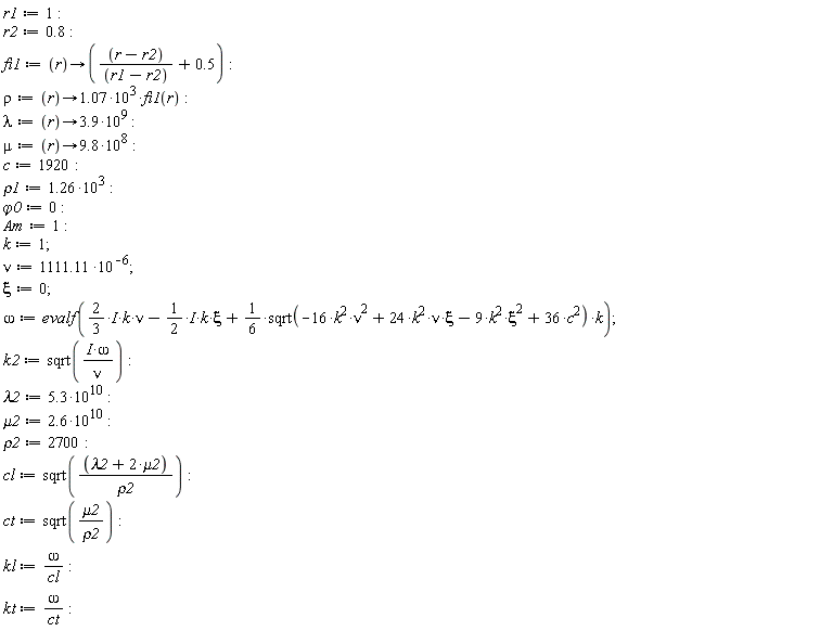 r1 := 1; r2 := .8; fi1 := proc (r) options operator, arrow; (r-r2)/(r1-r2)+.5 end proc; rho := proc (r) options operator, arrow; 1.07*10^3*fi1(r) end proc; lambda := proc (r) options operator, arrow; 3.9*10^9 end proc; mu := proc (r) options operator, arrow; 9.8*10^8 end proc; c := 1920; rho1 := 1.26*10^3; `&varphi;0` := 0; Am := 1; k := 1; nu := 1111.11*10^(-6); xi := 0; omega := evalf((2/3*I)*k*nu-(1/2*I)*k*xi+(1/6)*sqrt(-16*k^2*nu^2+24*k^2*nu*xi-9*k^2*xi^2+36*c^2)*k); k2 := sqrt(I*omega/nu); lambda2 := 5.3*10^10; mu2 := 2.6*10^10; rho2 := 2700; cl := sqrt((lambda2+2*mu2)/rho2); ct := sqrt(mu2/rho2); kl := omega/cl; kt := omega/ct