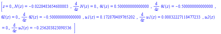[z = 0., N(z) = -0.228483654680803e-1, diff(N(z), z) = 0., theta1(z) = .500000000000000, diff(theta1(z), z) = -.500000000000000, theta2(z) = 0., diff(theta2(z), z) = -.500000000000000, u1(z) = .172870489765202, diff(u1(z), z) = 0.832227118477233e-2, u2(z) = 0., diff(u2(z), z) = -.256203823098536]