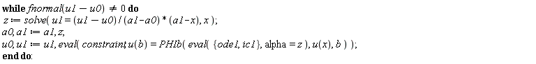 while fnormal(u1-u0) <> 0 do z := solve(u1 = (u1-u0)*(a1-x)/(a1-a0), x); a0, a1 := a1, z; u0, u1 := u1, eval(constraint, u(b) = PHIb(eval({ic1, ode1}, alpha = z), u(x), b)) end do