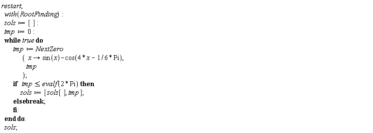 restart; with(RootFinding); sols := []; tmp := 0; do tmp := NextZero*(proc (x) options operator, arrow; sin(x)-cos(4*x-(1/6)*Pi) end proc, tmp); if tmp <= evalf(2*Pi) then sols := [sols[], tmp] else break end if end do; sols