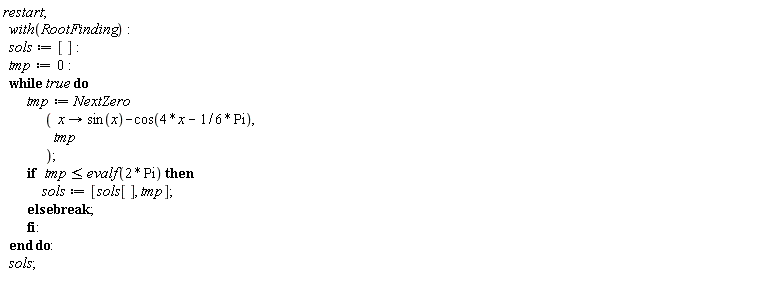 restart; with(RootFinding); sols := []; tmp := 0; do tmp := NextZero*(proc (x) options operator, arrow; sin(x)-cos(4*x-(1/6)*Pi) end proc, tmp); if tmp <= evalf(2*Pi) then sols := [sols[], tmp] else break end if end do; sols