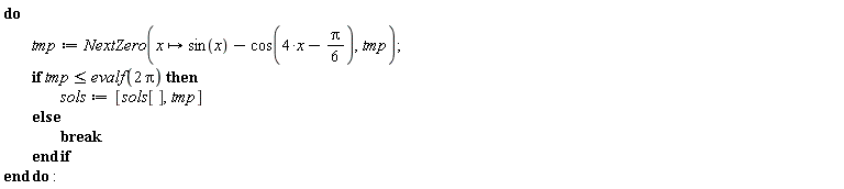 do tmp := NextZero(proc (x) options operator, arrow; sin(x)-cos(4*x-(1/6)*Pi) end proc, tmp); if tmp <= evalf(2*Pi) then sols := [sols[], tmp] else break end if end do