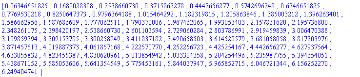 [0.6346651825e-1, .1689028308, .2538660730, .3715862278, .4442656277, .5742696248, .6346651825, .7769530218, .8250647373, .9796364188, 1.015464292, 1.182319815, 1.205863846, 1.385003212, 1.396263401, 1.586662956, 1.587686609, 1.777062511, 1.790370006, 1.967462065, 1.993053403, 2.157861620, 2.195736800, 2.348261175, 2.398420197, 2.538660730, 2.601103594, 2.729060284, 2.803786991, 2.919459839, 3.006470388, 3.109859394, 3.209153785, 3.300258949, 3.411837182, 3.490658503, 3.614520579, 3.681058058, 3.817203976, 3.871457613, 4.019887373, 4.061857168, 4.222570770, 4.252256723, 4.425254167, 4.442656277, 4.627937564, 4.633055832, 4.823455387, 4.830620961, 5.013854942, 5.033304358, 5.204254496, 5.235987755, 5.394654051, 5.438671152, 5.585053606, 5.641354549, 5.775453161, 5.844037947, 5.965852715, 6.046721344, 6.156252270, 6.249404741]