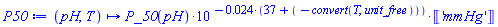 proc (pH, T) options operator, arrow, function_assign; Units:-Simple:-`*`(Units:-Simple:-`*`(P_50(pH), Units:-Simple:-`^`(10, Units:-Simple:-`-`(Units:-Simple:-`*`(0.24e-1, Units:-Simple:-`+`(37, Units:-Simple:-`-`(convert(T, unit_free))))))), Units:-Unit('mmHg')) end proc