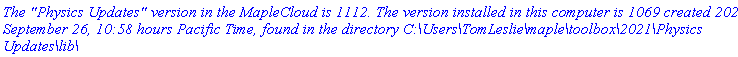 `The "Physics Updates" version in the MapleCloud is 1112. The version installed in this computer is 1069 created 2021, September 26, 10:58 hours Pacific Time, found in the directory C:\Users\TomLeslie\maple\toolbox\2021\Physics Updates\lib\`