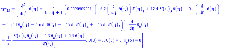 [diff(diff(theta(eta), eta), eta) = .9090909091*(-6.2*(diff(theta(eta), eta))*K(eta)[1]+12.4*K(eta)[3]*theta(eta)-.1*(diff(theta(eta), eta))-1.550*theta__p(eta)-4.650*theta(eta)-.1550*K(eta)[4]+.1550*K(eta)[3])/(.2*eta+1), diff(theta__p(eta), eta) = (1/2)*(K(eta)[2]*theta__p(eta)-.5*theta__p(eta)+.5*theta(eta))/K(eta)[1], theta(0) = 1, theta(5) = 0, theta__p(5) = 0]