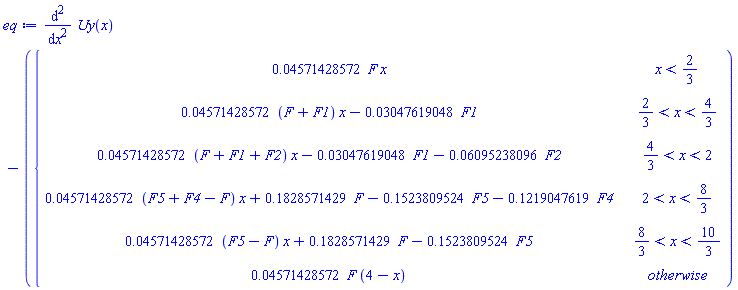 eq := diff(Uy(x), x, x)-piecewise(x < 2/3, 0.4571428572e-1*F*x, 2/3 < x and x < 4/3, (0.4571428572e-1*(F+F1))*x-0.3047619048e-1*F1, 4/3 < x and x < 2, (0.4571428572e-1*(F+F1+F2))*x-0.3047619048e-1*F1-0.6095238096e-1*F2, 2 < x and x < 8/3, (0.4571428572e-1*(F5+F4-F))*x+.1828571429*F-.1523809524*F5-.1219047619*F4, 8/3 < x and x < 10/3, (0.4571428572e-1*(F5-F))*x+.1828571429*F-.1523809524*F5, 0.4571428572e-1*F*(4-x))