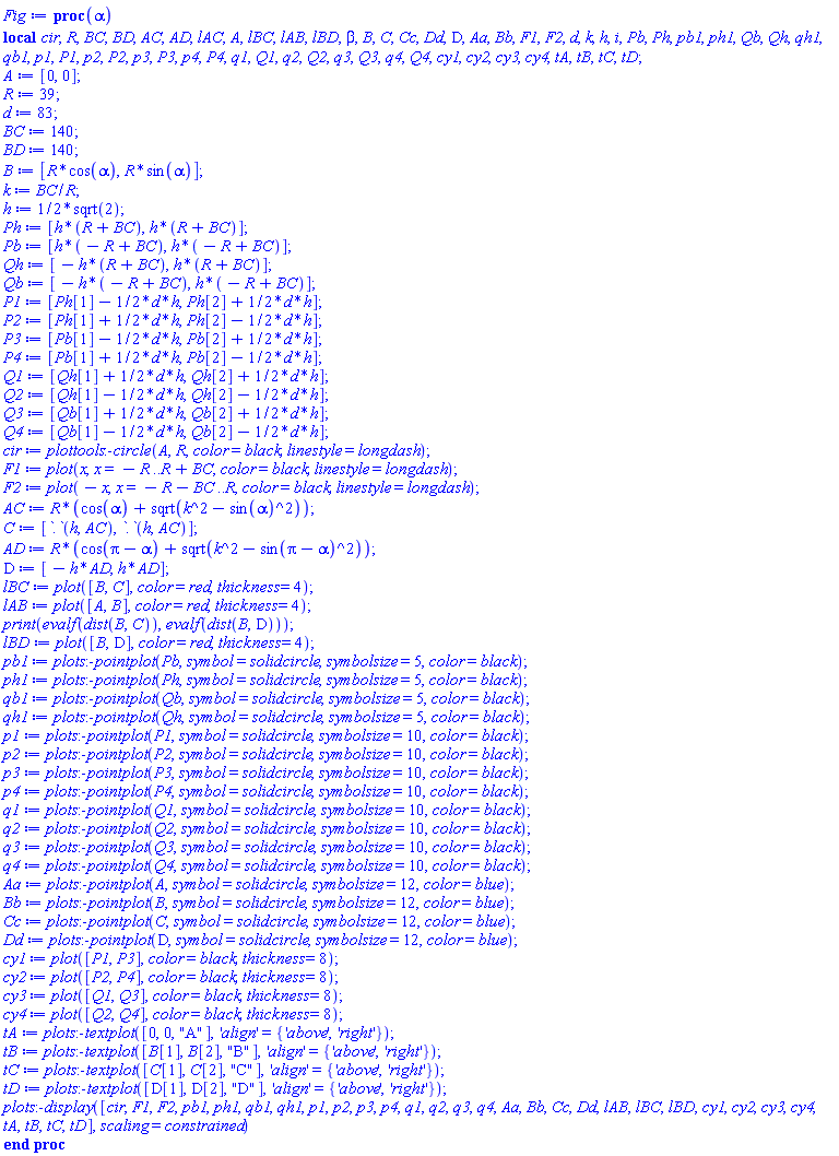 proc (alpha) local cir, R, BC, BD, AC, AD, lAC, A, lBC, lAB, lBD, beta, B, C, Cc, Dd, D, Aa, Bb, F1, F2, d, k, h, i, Pb, Ph, pb1, ph1, Qb, Qh, qh1, qb1, p1, P1, p2, P2, p3, P3, p4, P4, q1, Q1, q2, Q2, q3, Q3, q4, Q4, cy1, cy2, cy3, cy4, tA, tB, tC, tD; A := [0, 0]; R := 39; d := 83; BC := 140; BD := 140; B := [R*cos(alpha), R*sin(alpha)]; k := BC/R; h := (1/2)*sqrt(2); Ph := [h*(R+BC), h*(R+BC)]; Pb := [h*(-R+BC), h*(-R+BC)]; Qh := [-h*(R+BC), h*(R+BC)]; Qb := [-h*(-R+BC), h*(-R+BC)]; P1 := [Ph[1]-(1/2)*d*h, Ph[2]+(1/2)*d*h]; P2 := [Ph[1]+(1/2)*d*h, Ph[2]-(1/2)*d*h]; P3 := [Pb[1]-(1/2)*d*h, Pb[2]+(1/2)*d*h]; P4 := [Pb[1]+(1/2)*d*h, Pb[2]-(1/2)*d*h]; Q1 := [Qh[1]+(1/2)*d*h, Qh[2]+(1/2)*d*h]; Q2 := [Qh[1]-(1/2)*d*h, Qh[2]-(1/2)*d*h]; Q3 := [Qb[1]+(1/2)*d*h, Qb[2]+(1/2)*d*h]; Q4 := [Qb[1]-(1/2)*d*h, Qb[2]-(1/2)*d*h]; cir := plottools:-circle(A, R, color = black, linestyle = longdash); F1 := plot(x, x = -R .. R+BC, color = black, linestyle = longdash); F2 := plot(-x, x = -R-BC .. R, color = black, linestyle = longdash); AC := R*(cos(alpha)+sqrt(k^2-sin(alpha)^2)); C := [h.AC, h.AC]; AD := R*(cos(Pi-alpha)+sqrt(k^2-sin(Pi-alpha)^2)); D := [-h*AD, h*AD]; lBC := plot([B, C], color = red, thickness = 4); lAB := plot([A, B], color = red, thickness = 4); print(evalf(dist(B, C)), evalf(dist(B, D))); lBD := plot([B, D], color = red, thickness = 4); pb1 := plots:-pointplot(Pb, symbol = solidcircle, symbolsize = 5, color = black); ph1 := plots:-pointplot(Ph, symbol = solidcircle, symbolsize = 5, color = black); qb1 := plots:-pointplot(Qb, symbol = solidcircle, symbolsize = 5, color = black); qh1 := plots:-pointplot(Qh, symbol = solidcircle, symbolsize = 5, color = black); p1 := plots:-pointplot(P1, symbol = solidcircle, symbolsize = 10, color = black); p2 := plots:-pointplot(P2, symbol = solidcircle, symbolsize = 10, color = black); p3 := plots:-pointplot(P3, symbol = solidcircle, symbolsize = 10, color = black); p4 := plots:-pointplot(P4, symbol = solidcircle, symbolsize = 10, color = black); q1 := plots:-pointplot(Q1, symbol = solidcircle, symbolsize = 10, color = black); q2 := plots:-pointplot(Q2, symbol = solidcircle, symbolsize = 10, color = black); q3 := plots:-pointplot(Q3, symbol = solidcircle, symbolsize = 10, color = black); q4 := plots:-pointplot(Q4, symbol = solidcircle, symbolsize = 10, color = black); Aa := plots:-pointplot(A, symbol = solidcircle, symbolsize = 12, color = blue); Bb := plots:-pointplot(B, symbol = solidcircle, symbolsize = 12, color = blue); Cc := plots:-pointplot(C, symbol = solidcircle, symbolsize = 12, color = blue); Dd := plots:-pointplot(D, symbol = solidcircle, symbolsize = 12, color = blue); cy1 := plot([P1, P3], color = black, thickness = 8); cy2 := plot([P2, P4], color = black, thickness = 8); cy3 := plot([Q1, Q3], color = black, thickness = 8); cy4 := plot([Q2, Q4], color = black, thickness = 8); tA := plots:-textplot([0, 0, "A"], 'align' = {'above', 'right'}); tB := plots:-textplot([B[1], B[2], "B"], 'align' = {'above', 'right'}); tC := plots:-textplot([C[1], C[2], "C"], 'align' = {'above', 'right'}); tD := plots:-textplot([D[1], D[2], "D"], 'align' = {'above', 'right'}); plots:-display([cir, F1, F2, pb1, ph1, qb1, qh1, p1, p2, p3, p4, q1, q2, q3, q4, Aa, Bb, Cc, Dd, lAB, lBC, lBD, cy1, cy2, cy3, cy4, tA, tB, tC, tD], scaling = constrained) end proc