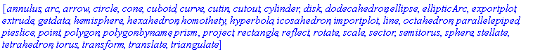 [annulus, arc, arrow, circle, cone, cuboid, curve, cutin, cutout, cylinder, disk, dodecahedron, ellipse, ellipticArc, exportplot, extrude, getdata, hemisphere, hexahedron, homothety, hyperbola, icosahedron, importplot, line, octahedron, parallelepiped, pieslice, point, polygon, polygonbyname, prism, project, rectangle, reflect, rotate, scale, sector, semitorus, sphere, stellate, tetrahedron, torus, transform, translate, triangulate]