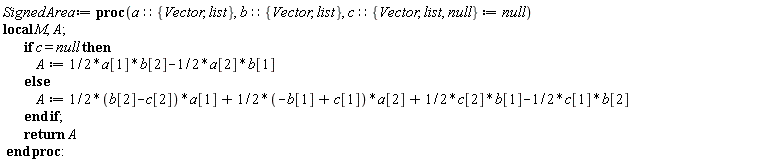 SignedArea := proc (a::{Vector, list}, b::{Vector, list}, c::{Vector, list, null} := null) local M, A; if c = null then A := (1/2)*a[1]*b[2]-(1/2)*a[2]*b[1] else A := ((1/2)*b[2]-(1/2)*c[2])*a[1]+(-(1/2)*b[1]+(1/2)*c[1])*a[2]+(1/2)*c[2]*b[1]-(1/2)*c[1]*b[2] end if; return A end proc