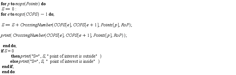 for p to nops(Points) do S := 0; for e to nops(COPS)-1 do S := S+CrossingNumber(COPS[e], COPS[e+1], Points[p], RoP); print(CrossingNumber(COPS[e], COPS[e+1], Points[p], RoP)) end do; if S = 0 then print("S=", S, " point of interest is outside") else print("S=", S, "  point of interest is inside") end if end do