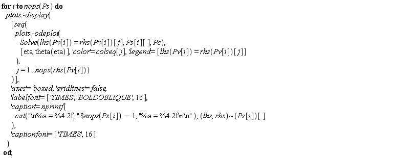 for i to nops(Ps) do plots:-display([seq(plots:-odeplot(Solve(lhs(Pv[i]) = rhs(Pv[i])[j], Ps[i][], Pc), [eta, theta(eta)], 'color' = colseq[j], 'legend' = [lhs(Pv[i]) = rhs(Pv[i])[j]]), j = 1 .. nops(rhs(Pv[i])))], 'axes' = 'boxed', 'gridlines' = false, 'labelfont' = ['TIMES', 'BOLDOBLIQUE', 16], 'caption' = nprintf(cat(`$`("\n%a = %4.2f, ", nops(Ps[i])-1), "%a = %4.2f\n\n"), `~`[lhs, rhs](Ps[i])[]), 'captionfont' = ['TIMES', 16]) end do