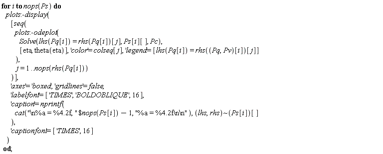 for i to nops(Ps) do plots:-display([seq(plots:-odeplot(Solve(lhs(Pq[i]) = rhs(Pq[i])[j], Ps[i][], Pc), [eta, theta(eta)], 'color' = colseq[j], 'legend' = [lhs(Pq[i]) = rhs((Pq, Pv)[i])[j]]), j = 1 .. nops(rhs(Pq[i])))], 'axes' = 'boxed', 'gridlines' = false, 'labelfont' = ['TIMES', 'BOLDOBLIQUE', 16], 'caption' = nprintf(cat(`$`("\n%a = %4.2f, ", nops(Ps[i])-1), "%a = %4.2f\n\n"), `~`[lhs, rhs](Ps[i])[]), 'captionfont' = ['TIMES', 16]) end do