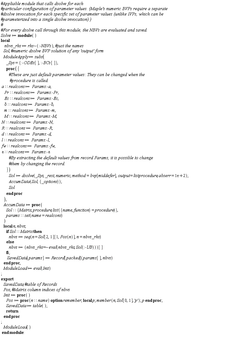 Solve := module () local nbvs_rhs, Sol, ModuleApply, AccumData, ModuleLoad; export SavedData, Pos, Init;  nbvs_rhs := `~`[rhs](:-NBVs); ModuleApply := subs(_Sys = {:-BCs[], :-ODEs[]}, proc ({ a::realcons := Params:-a, Pr::realcons := Params:-Pr, Ec::realcons := Params:-Ec, delta::realcons := Params:-delta, m::realcons := Params:-m, M::realcons := Params:-M, N::realcons := Params:-N, R::realcons := Params:-R, d::realcons := Params:-d, l::realcons := Params:-l, fw::realcons := Params:-fw, epsilon::realcons := Params:-epsilon }) Sol := dsolve(_Sys, _rest, numeric, method = bvp[middefer], output = listprocedure, abserr = 0.1e3); AccumData(Sol, {_options}); Sol end proc); AccumData := proc (Sol::{Matrix, procedure, list({name, function} = procedure)}, params::(set(name = realcons))) local n, nbvs; if Sol::Matrix then nbvs := seq(n = Sol[2, 1][1, Pos(n)], n = nbvs_rhs) else nbvs := `~`[`=`](nbvs_rhs, eval(nbvs_rhs, Sol(:-UB)))[] end if; SavedData[params] := Record[packed](params[], nbvs) end proc; ModuleLoad := eval(Init); Init := proc () Pos := proc (n::name) local p; option remember; member(n, Sol[0, 1], 'p'); p end proc; SavedData := table(); return  end proc; ModuleLoad() end module
