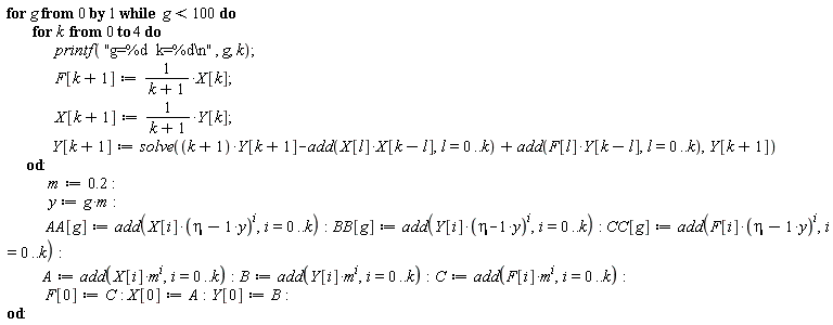 for g from 0 while g < 100 do for k from 0 to 4 do printf("g=%d  k=%d\n", g, k); F[k+1] := X[k]/(k+1); X[k+1] := Y[k]/(k+1); Y[k+1] := solve((k+1)*Y[k+1]-add(X[l]*X[k-l], l = 0 .. k)+add(F[l]*Y[k-l], l = 0 .. k), Y[k+1]) end do; m := .2; y := g*m; AA[g] := add(X[i]*(eta-y)^i, i = 0 .. k); BB[g] := add(Y[i]*(eta-y)^i, i = 0 .. k); CC[g] := add(F[i]*(eta-y)^i, i = 0 .. k); A := add(X[i]*m^i, i = 0 .. k); B := add(Y[i]*m^i, i = 0 .. k); C := add(F[i]*m^i, i = 0 .. k); F[0] := C; X[0] := A; Y[0] := B end do