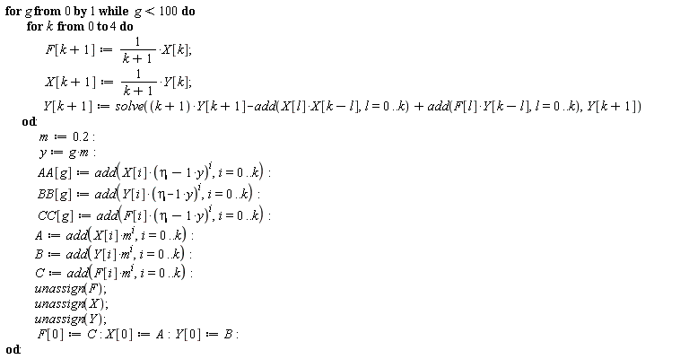 for g from 0 while g < 100 do for k from 0 to 4 do F[k+1] := X[k]/(k+1); X[k+1] := Y[k]/(k+1); Y[k+1] := solve((k+1)*Y[k+1]-add(X[l]*X[k-l], l = 0 .. k)+add(F[l]*Y[k-l], l = 0 .. k), Y[k+1]) end do; m := .2; y := g*m; AA[g] := add(X[i]*(eta-y)^i, i = 0 .. k); BB[g] := add(Y[i]*(eta-y)^i, i = 0 .. k); CC[g] := add(F[i]*(eta-y)^i, i = 0 .. k); A := add(X[i]*m^i, i = 0 .. k); B := add(Y[i]*m^i, i = 0 .. k); C := add(F[i]*m^i, i = 0 .. k); unassign(F); unassign(X); unassign(Y); F[0] := C; X[0] := A; Y[0] := B end do