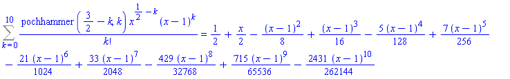 Sum(pochhammer(3/2-k, k)*x^(1/2-k)*(x-1)^k/factorial(k), k = 0 .. 10) = 1/2+(1/2)*x-(1/8)*(x-1)^2+(1/16)*(x-1)^3-(5/128)*(x-1)^4+(7/256)*(x-1)^5-(21/1024)*(x-1)^6+(33/2048)*(x-1)^7-(429/32768)*(x-1)^8+(715/65536)*(x-1)^9-(2431/262144)*(x-1)^10