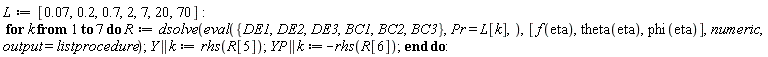 L := [0.7e-1, .2, .7, 2, 7, 20, 70]; for k to 7 do R := dsolve(eval({BC1, BC2, BC3, DE1, DE2, DE3}, Pr = L[k]), [f(eta), theta(eta), phi(eta)], numeric, output = listprocedure); Y || k := rhs(R[5]); YP || k := -rhs(R[6]) end do
