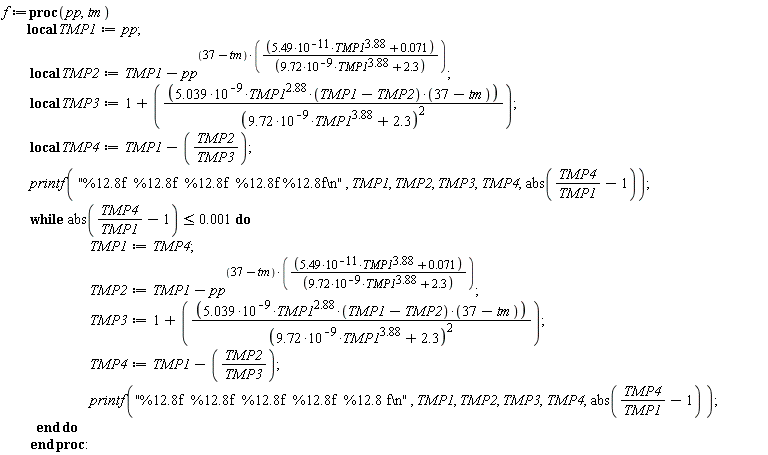 f := proc (pp, tm) local TMP1, TMP2, TMP3, TMP4; TMP1 := pp; TMP2 := TMP1-pp^((37-tm)*(5.49*10^(-11)*TMP1^3.88+0.71e-1)/(9.72*10^(-9)*TMP1^3.88+2.3)); TMP3 := 1+5.039*10^(-9)*TMP1^2.88*(TMP1-TMP2)*(37-tm)/(9.72*10^(-9)*TMP1^3.88+2.3)^2; TMP4 := TMP1-TMP2/TMP3; printf("%12.8f  %12.8f  %12.8f  %12.8f %12.8f\n", TMP1, TMP2, TMP3, TMP4, abs(TMP4/TMP1-1)); while abs(TMP4/TMP1-1) <= 0.1e-2 do TMP1 := TMP4; TMP2 := TMP1-pp^((37-tm)*(5.49*TMP1^3.88/10^11+0.71e-1)/(9.72*TMP1^3.88/10^9+2.3)); TMP3 := 1+5.039*TMP1^2.88*(TMP1-TMP2)*(37-tm)/(10^9*(9.72*TMP1^3.88/10^9+2.3)^2); TMP4 := TMP1-TMP2/TMP3; printf("%12.8f  %12.8f  %12.8f  %12.8f  %12.8 f\n", TMP1, TMP2, TMP3, TMP4, abs(TMP4/TMP1-1)) end do end proc