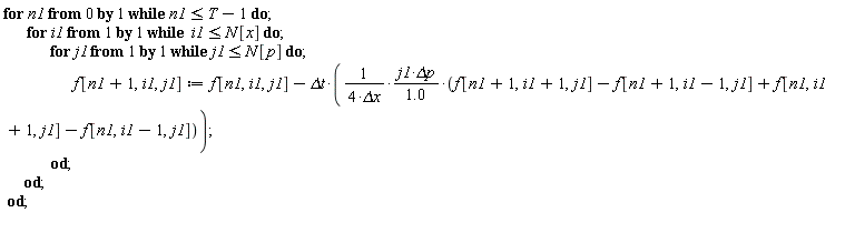 for n1 from 0 while n1 <= T-1 do for i1 while i1 <= N[x] do for j1 while j1 <= N[p] do f[n1+1, i1, j1] := f[n1, i1, j1]-`&Delta;t`*j1*`&Delta;p`*(f[n1+1, i1+1, j1]-f[n1+1, i1-1, j1]+f[n1, i1+1, j1]-f[n1, i1-1, j1])/((4*`&Delta;x`)*(1.0)) end do end do end do