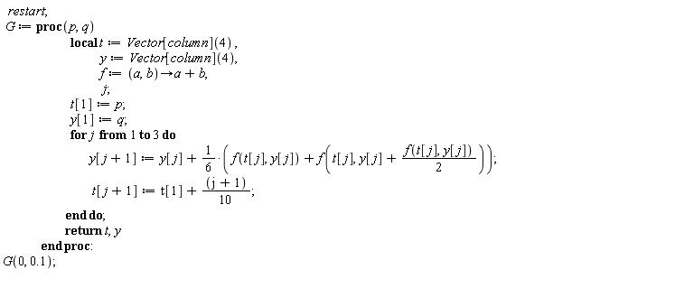 restart; G := proc (p, q) local t, y, f, j; t := Vector[column](4); y := Vector[column](4); f := proc (a, b) options operator, arrow; a+b end proc; t[1] := p; y[1] := q; for j to 3 do y[j+1] := y[j]+(1/6)*f(t[j], y[j])+(1/6)*f(t[j], y[j]+(1/2)*f(t[j], y[j])); t[j+1] := t[1]+(1/10)*j+1/10 end do; return t, y end proc; G(0, .1)
