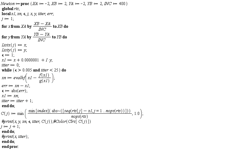 Newton := proc (XA := -2, XB := 2, YA := -2, YB := 2, INC := 400) local x1, xn, `&epsilon;`, j, x, y, itter, err; global rts; j := 1; for x from XA by (XB-XA)/INC to XB do for y from YA by (YB-YA)/INC to YB do Listx(j) := x; Listy(j) := y; `&epsilon;` := 1; x1 := x+0.1e-6+I*y; itter := 0; while 0.5e-2 < `&epsilon;` and itter < 25 do xn := evalhf(x1-f(x1)/g(x1)); err := xn-x1; `&epsilon;` := abs(err); x1 := xn; itter := itter+1 end do; C(j) := min(min[index](`~`[abs]([seq(rts[j]-x1, j = 1 .. nops(rts))]))/nops(rts), 1.0); j := j+1 end do end do end proc