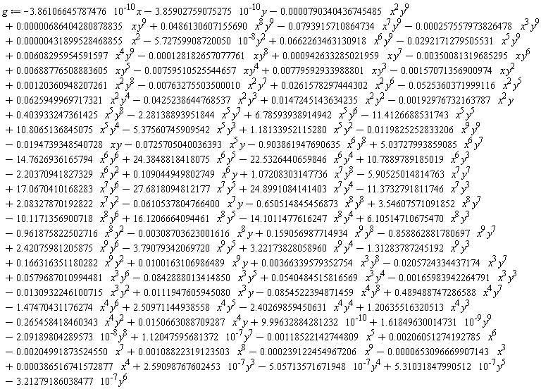 g := 0.486130607155690e-1*x^8*y^9-0.793915710864734e-1*x^7*y^9+.166316351180282*x^9*y^2+0.100163106986489e-1*x^9*y-0.725705040036393e-1*x^5*y+9.99632884281232*10^(-10)-14.7626936165794*x^6*y^6-0.257557973826478e-3*x^3*y^9-5.72759908720050*10^(-8)*y^2+0.662263463130918e-1*x^6*y^9-0.292171279505531e-1*x^5*y^9+0.608295954591597e-2*x^4*y^9-0.128182657077761e-3*x*y^8+0.942633285021959e-3*x*y^7-0.350081319685295e-2*x*y^6+0.688776508883605e-2*x*y^5-0.759510525544657e-2*x*y^4+0.779592933988801e-2*x*y^3-0.157071356900974e-2*x*y^2+0.120360948207261e-2*x^2*y^8-0.763275503500010e-2*x^2*y^7+0.261578297444302e-1*x^2*y^6-0.525360371999116e-1*x^2*y^5+0.625949969717321e-1*x^2*y^4-0.425238644768537e-1*x^2*y^3-3.86106645787476*10^(-10)*x-3.85902759075275*10^(-10)*y-0.790340436745485e-4*x^2*y^9+0.686404280878835e-5*x*y^9+1.61849630014731*10^(-9)*y^9-2.09189804289573*10^(-8)*y^8+1.12047595681372*10^(-7)*y^7+0.206051274192785e-2*x^6-0.653096669907143e-4*x^3-14.1011477616247*x^8*y^4+16.1206664094461*x^8*y^5+24.3848818418075*x^6*y^5-0.119825252833206e-1*x^9*y^9-0.194739348540728e-1*x*y-22.5326440659846*x^6*y^4-10.1171356900718*x^8*y^6+3.54607571091852*x^8*y^7+24.8991084141403*x^7*y^4+0.108822319123503e-2*x^8-0.204991873524550e-2*x^7-0.130932246100715e-1*x^3*y^2+0.366339579352754e-2*x^3*y^8-0.205724334437174e-1*x^3*y^7+1.18133952115280*x^5*y^2-5.37560745909542*x^5*y^3-11.4126688531743*x^5*y^5+10.8065136845075*x^5*y^4+17.0670410168283*x^7*y^6+6.78593938914942*x^5*y^6-5.90525014814763*x^7*y^7+1.07208303147736*x^7*y^8+.109044949802749*x^6*y-2.20370941827329*x^6*y^2+0.111947605945080e-1*x^3*y+10.7889789185019*x^6*y^3+.159056987714934*x^9*y^8+5.03727993859085*x^6*y^7-2.40269859450631*x^4*y^4+1.20635516320513*x^4*y^3-.265458418460343*x^4*y^2+0.150663088709287e-1*x^4*y-1.31283787245192*x^9*y^3-.903861947690635*x^6*y^8-0.239122454967206e-3*x^9-0.165983942264791e-2*x^3*y^3-3.21279186038477*10^(-7)*y^6+0.540484515816569e-1*x^3*y^4-0.842888013414850e-1*x^3*y^5+0.579687010994481e-1*x^3*y^6-27.6818094812177*x^7*y^5-2.28138893951844*x^5*y^7-0.192976732163787e-2*x^2*y+.403933247361425*x^5*y^8+0.147245143634235e-1*x^2*y^2+2.59098767602453*10^(-7)*y^3-.858862881780697*x^9*y^7+2.42075981205875*x^9*y^6-0.308703623001616e-2*x^8*y-.961875822502716*x^8*y^2+2.50971144938558*x^4*y^5-1.47470431176274*x^4*y^6+.489488747286588*x^4*y^7-0.854522394871459e-1*x^4*y^8+0.386516741572877e-3*x^4+0.431899528468855e-5*x^2+5.31031847990512*10^(-7)*y^5-0.118522142744809e-2*x^5-3.79079342069720*x^9*y^5+3.22173828058960*x^9*y^4-5.05713571671948*10^(-7)*y^4+6.10514710675470*x^8*y^3+2.08327870192822*x^7*y^2-0.610537804766400e-1*x^7*y-.650514845456873*x^8*y^8-11.3732791811746*x^7*y^3