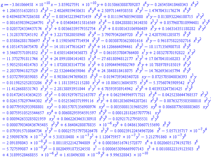 -0.3861066458e-9*x-0.3859027591e-9*y+0.150663088709287e-1*x^4*y-.265458418460343*x^4*y^2+1.20635516320513*x^4*y^3-2.40269859450631*x^4*y^4+2.50971144938558*x^4*y^5-1.47470431176274*x^4*y^6+.489488747286588*x^4*y^7-0.854522394871459e-1*x^4*y^8+0.111947605945080e-1*x^3*y-0.130932246100715e-1*x^3*y^2-0.165983942264791e-2*x^3*y^3+0.540484515816569e-1*x^3*y^4-0.842888013414850e-1*x^3*y^5+0.579687010994481e-1*x^3*y^6-0.205724334437174e-1*x^3*y^7+0.366339579352754e-2*x^3*y^8+0.100163106986489e-1*x^9*y+.166316351180282*x^9*y^2-1.31283787245192*x^9*y^3+3.22173828058960*x^9*y^4-3.79079342069720*x^9*y^5+2.42075981205875*x^9*y^6-.858862881780697*x^9*y^7+.159056987714934*x^9*y^8-0.308703623001616e-2*x^8*y-.961875822502716*x^8*y^2+6.10514710675470*x^8*y^3-14.1011477616247*x^8*y^4+16.1206664094461*x^8*y^5-10.1171356900718*x^8*y^6+3.54607571091852*x^8*y^7-.650514845456873*x^8*y^8-0.610537804766400e-1*x^7*y+2.08327870192822*x^7*y^2-11.3732791811746*x^7*y^3+24.8991084141403*x^7*y^4-27.6818094812177*x^7*y^5+17.0670410168283*x^7*y^6-5.90525014814763*x^7*y^7+1.07208303147736*x^7*y^8+.109044949802749*x^6*y+10.7889789185019*x^6*y^3-2.20370941827329*x^6*y^2-22.5326440659846*x^6*y^4+24.3848818418075*x^6*y^5-14.7626936165794*x^6*y^6+5.03727993859085*x^6*y^7-.903861947690635*x^6*y^8-0.194739348540728e-1*x*y-0.725705040036393e-1*x^5*y-0.119825252833206e-1*x^9*y^9+1.18133952115280*x^5*y^2+10.8065136845075*x^5*y^4-5.37560745909542*x^5*y^3-11.4126688531743*x^5*y^5-2.28138893951844*x^5*y^7+6.78593938914942*x^5*y^6+.403933247361425*x^5*y^8+0.147245143634235e-1*x^2*y^2-0.192976732163787e-2*x^2*y+0.625949969717321e-1*x^2*y^4-0.425238644768537e-1*x^2*y^3+0.261578297444302e-1*x^2*y^6-0.525360371999116e-1*x^2*y^5+0.120360948207261e-2*x^2*y^8-0.763275503500010e-2*x^2*y^7+0.779592933988801e-2*x*y^3-0.157071356900974e-2*x*y^2-0.350081319685295e-2*x*y^6+0.688776508883605e-2*x*y^5-0.759510525544657e-2*x*y^4+0.608295954591597e-2*x^4*y^9-0.128182657077761e-3*x*y^8+0.942633285021959e-3*x*y^7+0.662263463130918e-1*x^6*y^9-0.292171279505531e-1*x^5*y^9-0.790340436745485e-4*x^2*y^9+0.686404280878835e-5*x*y^9+0.486130607155690e-1*x^8*y^9-0.793915710864734e-1*x^7*y^9-0.257557973826478e-3*x^3*y^9-0.239122454967206e-3*x^9-0.5057135717e-6*y^4+0.2590987676e-6*y^3+0.5310318480e-6*y^5+0.1120475957e-6*y^7-0.3212791860e-6*y^6-0.2091898043e-7*y^8-0.118522142744809e-2*x^5+0.386516741572877e-3*x^4+0.206051274192785e-2*x^6-0.5727599087e-7*y^2-0.204991873524550e-2*x^7-0.653096669907143e-4*x^3+0.108822319123503e-2*x^8+0.431899528468855e-5*x^2+0.1618496300e-8*y^9+0.9996328843e-9