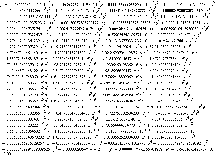 f := -.497068470024476*x^3*y^4-6.70447066551140*x^5*y^3-4.75254543704658*x^5*y^2+29.2165392673953*x^5*y^4+19.7458656447309*x^5*y^6-34.1911496490261*x^5*y^5+1.01958235276613*x^5*y^8-6.20249607007329*x^5*y^7+.122625097102966*x^3*y^5-.557878506354632*x^4*y+1.10377462803280*10^(-9)*y^9-3.01639944258456*10^(-8)*y^8+2.70433066580774*10^(-7)*y^7-58.9547371078715*x^6*y^4+70.6881059337016*x^6*y^5-41.4723627878841*x^6*y^6+13.2184205014647*x^6*y^7+1.88972684858187*x^5*y-2.20596265158541*x^6*y^8+0.415520691947419e-1*x*y-0.264590704119876e-1*x^9*y^9-0.118773599704818e-5*y^6+0.290568461642441e-5*y^5-0.409894118008625e-5*y^4+0.324884379509192e-5*y^3+11.9305450198352*x^6*y^3+10.8462050916126*x^6*y^2-4.10654876148122*x^6*y+2.54724280276503*x^7*y^8-14.9818956625447*x^7*y^7+46.0951349392065*x^7*y^6-0.109255815129257e-2*x^9+0.788567804811102e-2*x^3*y^8-0.131109942751000e-5*y^2+0.249200320311903e-4*x^2+0.514872391346379e-2*x^8-0.100662629994939e-1*x^7+0.105239075112828e-1*x^6-0.630639949679202e-2*x^5-0.375713420739403e-3*x^3+0.214317754102793e-2*x^4+.876088098407044*x^9*y-2.70457990868458*x^9*y^2+.273231436604042*x^9*y^3+6.75578062548269*x^9*y^4-9.57907483795682*x^9*y^5+6.09218732418035*x^9*y^6+.722761182584203*x^3*y^3-.466894994882040*x^3*y^2+.101139100881401*x^3*y-.223464159932998*x^4*y^8+1.35561916171540*x^4*y^7-4.28474908826935*x^4*y^6+7.29078271720222*x^4*y^5-5.90416839043862*x^4*y^4+.791654444114778*x^4*y^3+1.52828070029702*x^4*y^2+.364411288643973*x^9*y^8-76.7100686748060*x^7*y^5-3.35171664262170*x^8*y+9.91733485134206*x^8*y^2-0.148435770331285e-1*x^2*y-.276512584364289*x^2*y^3+.104481013510196*x^2*y^2-.279034248189274*x^2*y^5+.370033041604670*x^2*y^4+0.399016415926658e-2*x^2*y^8-0.307519757322687e-1*x^2*y^7+.122644475629609*x^2*y^6-0.261755569520174e-2*x*y^3-0.956445131268424e-2*x*y^2-0.525240272678308e-2*x*y^6+0.294149187341931e-1*x*y^5-0.364419367372761e-1*x*y^4-0.690607476536226e-1*x^5*y^9+0.151457171844930e-1*x^4*y^9+0.671188193729842e-3*x*y^8-0.156037383968479e-2*x*y^7+.108086167003366*x^8*y^9-.178621376287247*x^7*y^9-0.705741073722833e-3*x^3*y^9+.151841215581478*x^6*y^9+2.06864668194457*10^(-7)*x+2.06863293440197*10^(-7)*y-0.199666299235104e-3*x^2*y^9-0.673706850700663e-4*x*y^9+2.00727312663099*x^8*y^3-32.1473826670758*x^8*y^4+42.6266489705831*x^8*y^5-26.3247561285797*x^8*y^6+8.73691621490782*x^8*y^7-2.06514882458964*x^9*y^7+0.363726776841009e-1*x^3*y^6-0.317849887375473e-1*x^3*y^7-1.51380636269074*x^8*y^8+5.14796137189361*x^7*y-14.4626792261666*x^7*y^2-8.76022418809059*x^7*y^3+61.1998773291695*x^7*y^4-1.79614673481709*10^(-9)-0.1e-2