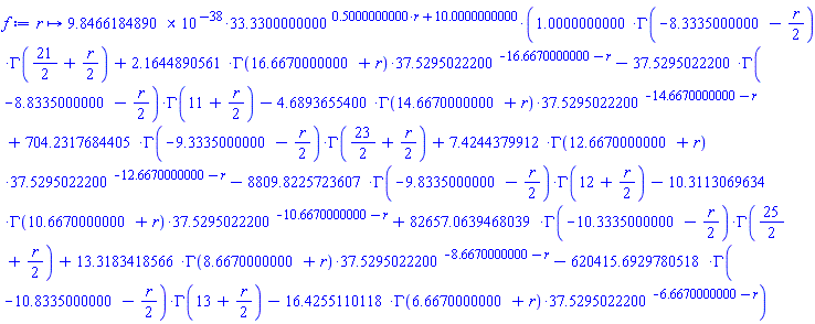 proc (r) options operator, arrow; 0.98466184890000000000000000000000000000000000000000e-37*33.330^(.5000000000*r+10.)*(1.0*GAMMA(-8.333500000-(1/2)*r)*GAMMA(21/2+(1/2)*r)+2.1644890560726363641311847541769678873770256232756*GAMMA(16.66700000+r)*37.52950222^(-16.66700000-r)-37.52950222*GAMMA(-8.8335000000000000000000000000000000000000000000000-(1/2)*r)*GAMMA(11+(1/2)*r)-4.6893655399813666828902117699244009280023260128266*GAMMA(14.66700000+r)*37.52950222^(-14.66700000-r)+704.23176844049246420000000000000000000000000000000*GAMMA(-9.333500000-(1/2)*r)*GAMMA(23/2+(1/2)*r)+7.4244379911754988006859277847328077692596826598076*GAMMA(12.66700000+r)*37.52950222^(-12.66700000-r)-8809.8225723606626243623901746666666666666666666667*GAMMA(-9.8335000000000000000000000000000000000000000000000-(1/2)*r)*GAMMA(12+(1/2)*r)-10.311306963410905251019306038363081190206822600696*GAMMA(10.66700000+r)*37.52950222^(-10.66700000-r)+82657.063946803899650419837036164713606666666666667*GAMMA(-10.333500000-(1/2)*r)*GAMMA(25/2+(1/2)*r)+13.318341856615610494847811161800714742300887241624*GAMMA(8.66700000+r)*37.52950222^(-8.66700000-r)-620415.69297805178276701769959615636791741217469333*GAMMA(-10.833500000000000000000000000000000000000000000000-(1/2)*r)*GAMMA(13+(1/2)*r)-16.425511011764032423295805505848821491679684235095*GAMMA(6.66700000+r)*37.52950222^(-6.66700000-r)) end proc