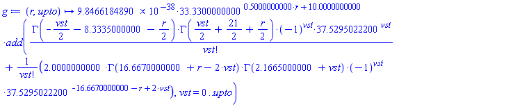 proc (r, upto) options operator, arrow; 0.98466184890000000000000000000000000000000000000000e-37*33.330^(.5000000000*r+10.)*add(GAMMA(-(1/2)*vst-8.333500000-(1/2)*r)*GAMMA((1/2)*vst+21/2+(1/2)*r)*(-1)^vst*37.52950222^vst/factorial(vst)+2.0000000000000000000000000000000000000000000000000*GAMMA(16.66700000+r-2*vst)*GAMMA(2.166500000+vst)*(-1)^vst*37.52950222^(-16.66700000-r+2*vst)/factorial(vst), vst = 0 .. upto) end proc