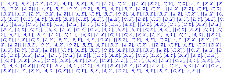 [[[A, X], [B, Z], [C, Y], [C, Z], [A, Y], [B, X], [B, Y], [A, Z], [C, X]], [[A, X], [B, Z], [C, Y], [C, Z], [A, Y], [B, X], [B, Y], [C, X], [A, Z]], [[A, X], [B, Z], [C, Y], [C, Z], [B, X], [A, Y], [B, Y], [A, Z], [C, X]], [[A, X], [B, Z], [C, Y], [C, Z], [B, X], [A, Y], [B, Y], [C, X], [A, Z]], [[A, X], [C, Y], [B, Z], [C, Z], [A, Y], [B, X], [B, Y], [A, Z], [C, X]], [[A, X], [C, Y], [B, Z], [C, Z], [A, Y], [B, X], [B, Y], [C, X], [A, Z]], [[A, X], [C, Y], [B, Z], [C, Z], [B, X], [A, Y], [B, Y], [A, Z], [C, X]], [[A, X], [C, Y], [B, Z], [C, Z], [B, X], [A, Y], [B, Y], [C, X], [A, Z]], [[B, Z], [A, X], [C, Y], [C, Z], [A, Y], [B, X], [B, Y], [A, Z], [C, X]], [[B, Z], [A, X], [C, Y], [C, Z], [A, Y], [B, X], [B, Y], [C, X], [A, Z]], [[B, Z], [A, X], [C, Y], [C, Z], [B, X], [A, Y], [B, Y], [A, Z], [C, X]], [[B, Z], [A, X], [C, Y], [C, Z], [B, X], [A, Y], [B, Y], [C, X], [A, Z]], [[B, Z], [C, Y], [A, X], [C, Z], [A, Y], [B, X], [B, Y], [A, Z], [C, X]], [[B, Z], [C, Y], [A, X], [C, Z], [A, Y], [B, X], [B, Y], [C, X], [A, Z]], [[B, Z], [C, Y], [A, X], [C, Z], [B, X], [A, Y], [B, Y], [A, Z], [C, X]], [[B, Z], [C, Y], [A, X], [C, Z], [B, X], [A, Y], [B, Y], [C, X], [A, Z]], [[C, Y], [A, X], [B, Z], [C, Z], [A, Y], [B, X], [B, Y], [A, Z], [C, X]], [[C, Y], [A, X], [B, Z], [C, Z], [A, Y], [B, X], [B, Y], [C, X], [A, Z]], [[C, Y], [A, X], [B, Z], [C, Z], [B, X], [A, Y], [B, Y], [A, Z], [C, X]], [[C, Y], [A, X], [B, Z], [C, Z], [B, X], [A, Y], [B, Y], [C, X], [A, Z]], [[C, Y], [B, Z], [A, X], [C, Z], [A, Y], [B, X], [B, Y], [A, Z], [C, X]], [[C, Y], [B, Z], [A, X], [C, Z], [A, Y], [B, X], [B, Y], [C, X], [A, Z]], [[C, Y], [B, Z], [A, X], [C, Z], [B, X], [A, Y], [B, Y], [A, Z], [C, X]], [[C, Y], [B, Z], [A, X], [C, Z], [B, X], [A, Y], [B, Y], [C, X], [A, Z]]]