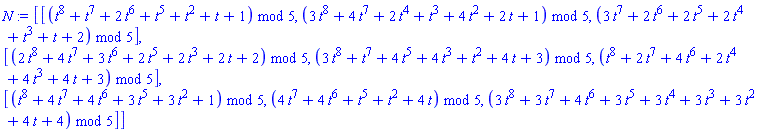 N := Matrix(3, 3, {(1, 1) = modp1(ConvertIn(t^8+t^7+2*t^6+t^5+t^2+t+1, t), 5), (1, 2) = modp1(ConvertIn(3*t^8+4*t^7+2*t^4+t^3+4*t^2+2*t+1, t), 5), (1, 3) = modp1(ConvertIn(3*t^7+2*t^6+2*t^5+2*t^4+t^3+t+2, t), 5), (2, 1) = modp1(ConvertIn(2*t^8+4*t^7+3*t^6+2*t^5+2*t^3+2*t+2, t), 5), (2, 2) = modp1(ConvertIn(3*t^8+t^7+4*t^5+4*t^3+t^2+4*t+3, t), 5), (2, 3) = modp1(ConvertIn(t^8+2*t^7+4*t^6+2*t^4+4*t^3+4*t+3, t), 5), (3, 1) = modp1(ConvertIn(t^8+4*t^7+4*t^6+3*t^5+3*t^2+1, t), 5), (3, 2) = modp1(ConvertIn(4*t^7+4*t^6+t^5+t^2+4*t, t), 5), (3, 3) = modp1(ConvertIn(3*t^8+3*t^7+4*t^6+3*t^5+3*t^4+3*t^3+3*t^2+4*t+4, t), 5)})