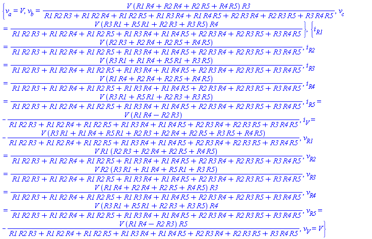 {v[a] = V, v[b] = V*(R1*R4+R2*R4+R2*R5+R4*R5)*R3/(R1*R2*R3+R1*R2*R4+R1*R2*R5+R1*R3*R4+R1*R4*R5+R2*R3*R4+R2*R3*R5+R3*R4*R5), v[c] = V*(R1*R3+R1*R5+R2*R3+R3*R5)*R4/(R1*R2*R3+R1*R2*R4+R1*R2*R5+R1*R3*R4+R1*R4*R5+R2*R3*R4+R2*R3*R5+R3*R4*R5)}, {i[R1] = V*(R2*R3+R2*R4+R2*R5+R4*R5)/(R1*R2*R3+R1*R2*R4+R1*R2*R5+R1*R3*R4+R1*R4*R5+R2*R3*R4+R2*R3*R5+R3*R4*R5), i[R2] = V*(R1*R3+R1*R4+R1*R5+R3*R5)/(R1*R2*R3+R1*R2*R4+R1*R2*R5+R1*R3*R4+R1*R4*R5+R2*R3*R4+R2*R3*R5+R3*R4*R5), i[R3] = V*(R1*R4+R2*R4+R2*R5+R4*R5)/(R1*R2*R3+R1*R2*R4+R1*R2*R5+R1*R3*R4+R1*R4*R5+R2*R3*R4+R2*R3*R5+R3*R4*R5), i[R4] = V*(R1*R3+R1*R5+R2*R3+R3*R5)/(R1*R2*R3+R1*R2*R4+R1*R2*R5+R1*R3*R4+R1*R4*R5+R2*R3*R4+R2*R3*R5+R3*R4*R5), i[R5] = -V*(R1*R4-R2*R3)/(R1*R2*R3+R1*R2*R4+R1*R2*R5+R1*R3*R4+R1*R4*R5+R2*R3*R4+R2*R3*R5+R3*R4*R5), i[V] = -V*(R1*R3+R1*R4+R1*R5+R2*R3+R2*R4+R2*R5+R3*R5+R4*R5)/(R1*R2*R3+R1*R2*R4+R1*R2*R5+R1*R3*R4+R1*R4*R5+R2*R3*R4+R2*R3*R5+R3*R4*R5), v[R1] = V*R1*(R2*R3+R2*R4+R2*R5+R4*R5)/(R1*R2*R3+R1*R2*R4+R1*R2*R5+R1*R3*R4+R1*R4*R5+R2*R3*R4+R2*R3*R5+R3*R4*R5), v[R2] = V*R2*(R1*R3+R1*R4+R1*R5+R3*R5)/(R1*R2*R3+R1*R2*R4+R1*R2*R5+R1*R3*R4+R1*R4*R5+R2*R3*R4+R2*R3*R5+R3*R4*R5), v[R3] = V*(R1*R4+R2*R4+R2*R5+R4*R5)*R3/(R1*R2*R3+R1*R2*R4+R1*R2*R5+R1*R3*R4+R1*R4*R5+R2*R3*R4+R2*R3*R5+R3*R4*R5), v[R4] = V*(R1*R3+R1*R5+R2*R3+R3*R5)*R4/(R1*R2*R3+R1*R2*R4+R1*R2*R5+R1*R3*R4+R1*R4*R5+R2*R3*R4+R2*R3*R5+R3*R4*R5), v[R5] = -V*(R1*R4-R2*R3)*R5/(R1*R2*R3+R1*R2*R4+R1*R2*R5+R1*R3*R4+R1*R4*R5+R2*R3*R4+R2*R3*R5+R3*R4*R5), v[V] = V}