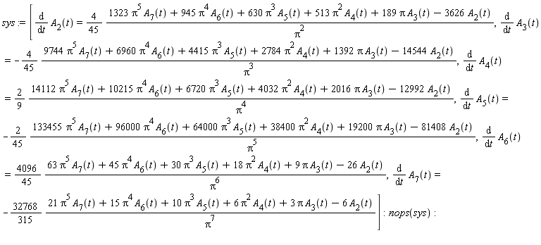 sys := [diff(A[2](t), t) = (4/45)*(1323*Pi^5*A[7](t)+945*Pi^4*A[6](t)+630*Pi^3*A[5](t)+513*Pi^2*A[4](t)+189*Pi*A[3](t)-3626*A[2](t))/Pi^2, diff(A[3](t), t) = -(4/45)*(9744*Pi^5*A[7](t)+6960*Pi^4*A[6](t)+4415*Pi^3*A[5](t)+2784*Pi^2*A[4](t)+1392*Pi*A[3](t)-14544*A[2](t))/Pi^3, diff(A[4](t), t) = (2/9)*(14112*Pi^5*A[7](t)+10215*Pi^4*A[6](t)+6720*Pi^3*A[5](t)+4032*Pi^2*A[4](t)+2016*Pi*A[3](t)-12992*A[2](t))/Pi^4, diff(A[5](t), t) = -(2/45)*(133455*Pi^5*A[7](t)+96000*Pi^4*A[6](t)+64000*Pi^3*A[5](t)+38400*Pi^2*A[4](t)+19200*Pi*A[3](t)-81408*A[2](t))/Pi^5, diff(A[6](t), t) = (4096/45)*(63*Pi^5*A[7](t)+45*Pi^4*A[6](t)+30*Pi^3*A[5](t)+18*Pi^2*A[4](t)+9*Pi*A[3](t)-26*A[2](t))/Pi^6, diff(A[7](t), t) = -(32768/315)*(21*Pi^5*A[7](t)+15*Pi^4*A[6](t)+10*Pi^3*A[5](t)+6*Pi^2*A[4](t)+3*Pi*A[3](t)-6*A[2](t))/Pi^7]; nops(sys)