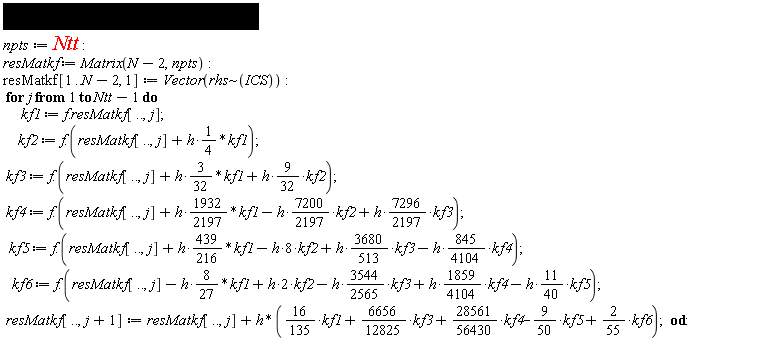 npts := Ntt; resMatkf := Matrix(N-2, npts); resMatkf[1 .. N-2, 1] := Vector(`~`[rhs](ICS)); for j to Ntt-1 do kf1 := f.resMatkf[() .. (), j]; kf2 := f.(resMatkf[() .. (), j]+(1/4)*h*kf1); kf3 := f.(resMatkf[() .. (), j]+(3/32)*h*kf1+(9/32)*h*kf2); kf4 := f.(resMatkf[() .. (), j]+(1932/2197)*h*kf1-(7200/2197)*h*kf2+(7296/2197)*h*kf3); kf5 := f.(resMatkf[() .. (), j]+(439/216)*h*kf1-8*h*kf2+(3680/513)*h*kf3-(845/4104)*h*kf4); kf6 := f.(resMatkf[() .. (), j]-(8/27)*h*kf1+2*h*kf2-(3544/2565)*h*kf3+(1859/4104)*h*kf4-(11/40)*h*kf5); resMatkf[() .. (), j+1] := resMatkf[() .. (), j]+h*((16/135)*kf1+(6656/12825)*kf3+(28561/56430)*kf4-(9/50)*kf5+(2/55)*kf6) end do