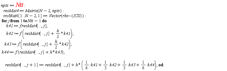 npts := Ntt; resMat4 := Matrix(N-2, npts); resMat4[1 .. N-2, 1] := Vector(`~`[rhs](ICS)); for j to Ntt-1 do k41 := f.resMat4[() .. (), j]; k42 := f.(resMat4[() .. (), j]+(1/2)*h*k41); k43 := f.(resMat4[() .. (), j]+(1/2)*h*k42); k44 := f.(h*k43+resMat4[() .. (), j]); resMat4[() .. (), j+1] := resMat4[() .. (), j]+h*((1/6)*k41+(1/3)*k42+(1/3)*k43+(1/6)*k44) end do