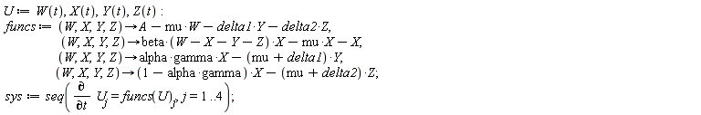 U := W(t), X(t), Y(t), Z(t); funcs := proc (W, X, Y, Z) options operator, arrow; A-mu*W-delta1*Y-delta2*Z end proc, proc (W, X, Y, Z) options operator, arrow; beta*(W-X-Y-Z)*X-mu*X-X end proc, proc (W, X, Y, Z) options operator, arrow; alpha*gamma*X-(mu+delta1)*Y end proc, proc (W, X, Y, Z) options operator, arrow; (-alpha*gamma+1)*X-(mu+delta2)*Z end proc; sys := seq(diff(U[j], t) = funcs(U)[j], j = 1 .. 4)