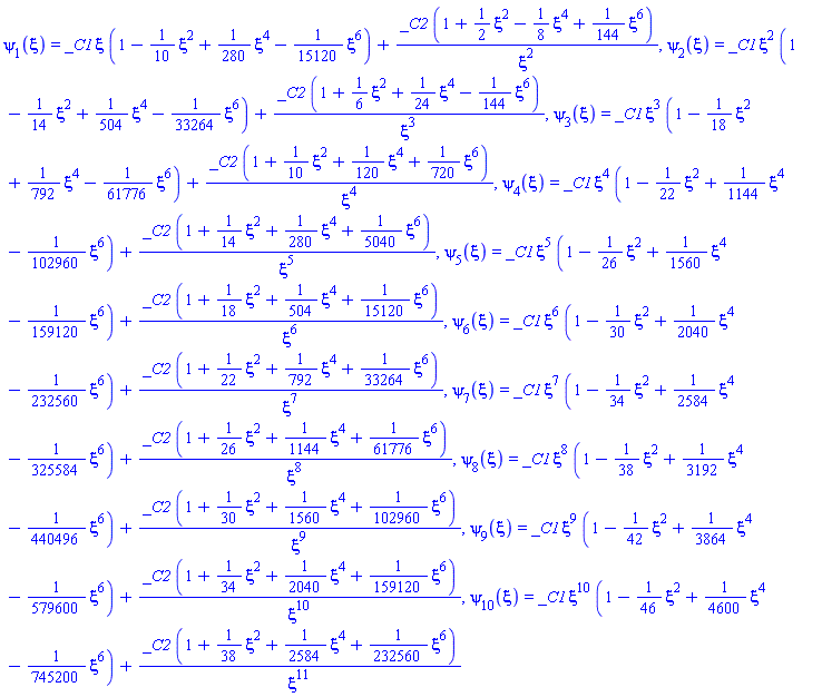 psi[1](xi) = _C1*xi*(1-(1/10)*xi^2+(1/280)*xi^4-(1/15120)*xi^6)+_C2*(1+(1/2)*xi^2-(1/8)*xi^4+(1/144)*xi^6)/xi^2, psi[2](xi) = _C1*xi^2*(1-(1/14)*xi^2+(1/504)*xi^4-(1/33264)*xi^6)+_C2*(1+(1/6)*xi^2+(1/24)*xi^4-(1/144)*xi^6)/xi^3, psi[3](xi) = _C1*xi^3*(1-(1/18)*xi^2+(1/792)*xi^4-(1/61776)*xi^6)+_C2*(1+(1/10)*xi^2+(1/120)*xi^4+(1/720)*xi^6)/xi^4, psi[4](xi) = _C1*xi^4*(1-(1/22)*xi^2+(1/1144)*xi^4-(1/102960)*xi^6)+_C2*(1+(1/14)*xi^2+(1/280)*xi^4+(1/5040)*xi^6)/xi^5, psi[5](xi) = _C1*xi^5*(1-(1/26)*xi^2+(1/1560)*xi^4-(1/159120)*xi^6)+_C2*(1+(1/18)*xi^2+(1/504)*xi^4+(1/15120)*xi^6)/xi^6, psi[6](xi) = _C1*xi^6*(1-(1/30)*xi^2+(1/2040)*xi^4-(1/232560)*xi^6)+_C2*(1+(1/22)*xi^2+(1/792)*xi^4+(1/33264)*xi^6)/xi^7, psi[7](xi) = _C1*xi^7*(1-(1/34)*xi^2+(1/2584)*xi^4-(1/325584)*xi^6)+_C2*(1+(1/26)*xi^2+(1/1144)*xi^4+(1/61776)*xi^6)/xi^8, psi[8](xi) = _C1*xi^8*(1-(1/38)*xi^2+(1/3192)*xi^4-(1/440496)*xi^6)+_C2*(1+(1/30)*xi^2+(1/1560)*xi^4+(1/102960)*xi^6)/xi^9, psi[9](xi) = _C1*xi^9*(1-(1/42)*xi^2+(1/3864)*xi^4-(1/579600)*xi^6)+_C2*(1+(1/34)*xi^2+(1/2040)*xi^4+(1/159120)*xi^6)/xi^10, psi[10](xi) = _C1*xi^10*(1-(1/46)*xi^2+(1/4600)*xi^4-(1/745200)*xi^6)+_C2*(1+(1/38)*xi^2+(1/2584)*xi^4+(1/232560)*xi^6)/xi^11
