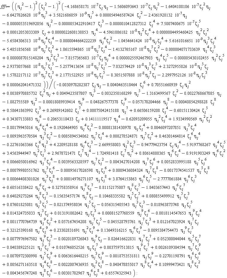 fff := (`&eta;__1`^2-1.)^2*(`&zeta;__1`^2-1.)^2*(0.12053033309e-3*`&zeta;__1`-4.5961086182*10^(-8)*`&eta;__1`^2*`&zeta;__1`^4-5.6584306313*10^(-8)*`&eta;__1`^4*`&zeta;__1`^4-1.5606093643*10^(-7)*`&zeta;__1`*`&eta;__1`^2-4.168658171*10^(-7)*`&zeta;__1`*`&eta;__1`-1.6404108106*10^(-7)*`&zeta;__1`^2*`&eta;__1`-1.0454641424*10^(-8)*`&eta;__1`*`&zeta;__1`^4+1.0615594865*10^(-8)*`&eta;__1`^5*`&zeta;__1`^4+5.4851856568*10^(-9)*`&eta;__1`^3*`&zeta;__1`^2+5.6161016651*10^(-9)*`&eta;__1`^3*`&zeta;__1`^4-1.4132765167*10^(-8)*`&eta;__1`^5*`&zeta;__1`^2-7.8157365683*10^(-7)*`&zeta;__1`*`&eta;__1`^4+2.9373057668*10^(-8)*`&eta;__1`^5*`&zeta;__1`^5-5.2577413654*10^(-8)*`&eta;__1`^5*`&zeta;__1`^3-7.032574429*10^(-8)*`&eta;__1`^3*`&zeta;__1`^5+2.3272955826*10^(-8)*`&eta;__1`^5*`&zeta;__1`+1.5782217112*10^(-7)*`&eta;__1`^3*`&zeta;__1`^3+2.1771522925*10^(-8)*`&eta;__1`*`&zeta;__1`^5-8.3051507888*10^(-8)*`&eta;__1`^3*`&zeta;__1`-2.2997952126*10^(-8)*`&eta;__1`*`&zeta;__1`^3+0.22608138853e-5*`&eta;__1`^4-0.10412827312e-5*`&zeta;__1`^4-0.53422910417e-5*`&zeta;__1`^3-0.53519692056e-5*`&eta;__1`^2+0.54946587424e-4*`&zeta;__1`^2+7.5007400675*10^(-7)*`&zeta;__1`^5-6.6427826628*10^(-9)*`&eta;__1`^3+3.5821686059*10^(-9)*`&eta;__1`^5-2.4361928132*10^(-7)*`&eta;__1`+0.84495460425e-5*`&eta;__1`^2*`&zeta;__1`^2-0.44664222239e-5*`&eta;__1`^4*`&zeta;__1`^2-0.4071733639e-5*`&eta;__1`^4*`&zeta;__1`^3+0.87015148204e-5*`&eta;__1`^2*`&zeta;__1`^3+0.25592467903e-5*`&eta;__1`^4*`&zeta;__1`^5-0.5430102455e-5*`&eta;__1`^2*`&zeta;__1`^5+0.62041471332e-4)/(-0.22768667085e-2*`&eta;__1`-.20653118433*`&zeta;__1`+0.11770764739e-2*`&eta;__1`^9*`&zeta;__1`^2+.14111119517*`&eta;__1`^4+.66506159208*`&zeta;__1`^4-.60151130424*`&zeta;__1`^5+.58641863992*`&zeta;__1`^3+0.49423587807e-2*`&eta;__1`^3-0.32350168299e-2*`&eta;__1`^5-1.082755589*`&eta;__1`^2-1.3163499567*`&zeta;__1`^2+0.52300044044e-1*`&eta;__1`^5*`&zeta;__1`^7-0.40389225121e-1*`&eta;__1`^3*`&zeta;__1`^7+0.10746052526e-1*`&eta;__1`*`&zeta;__1`^7+0.37597513815e-2*`&eta;__1`^9*`&zeta;__1`^7+0.26109384594e-2*`&eta;__1`^7*`&zeta;__1`^9-0.70972300998e-2*`&eta;__1`^5*`&zeta;__1`^9+0.63616448215e-2*`&eta;__1`^3*`&zeta;__1`^9-0.18753531811e-2*`&eta;__1`*`&zeta;__1`^9-.22701198791*`&eta;__1`^6*`&zeta;__1`^6+0.56271163518e-2*`&eta;__1`^4*`&zeta;__1`^8-0.48478855017e-1*`&eta;__1`^8*`&zeta;__1`^4-.22761063366*`&zeta;__1`^6*`&eta;__1`^2+.46301464814*`&zeta;__1`^6*`&eta;__1`^4-0.18114547653e-2*`&eta;__1`^9*`&zeta;__1`^4+0.81527768559e-3*`&eta;__1`^9*`&zeta;__1`^6+.65574325943-.15635457174*`&eta;__1`^8*`&zeta;__1`+.64029273264*`&eta;__1`^8*`&zeta;__1`^3-1.8403657443*`&eta;__1`^6*`&zeta;__1`^7-0.22007436935e-2*`&eta;__1`^2*`&zeta;__1`^8-0.30978282387e-2*`&zeta;__1`*`&eta;__1`+.70551660939*`&zeta;__1`*`&eta;__1`^2+0.38970885732e-2*`&zeta;__1`^2*`&eta;__1`-.62093209055*`&eta;__1`^2*`&zeta;__1`^4+1.9334990569*`&eta;__1`^2*`&zeta;__1`^2-.80179945016*`&eta;__1`^4*`&zeta;__1`^4+.1920464905*`&eta;__1`^4*`&zeta;__1`^2-0.81381430978e-3*`&eta;__1`*`&zeta;__1`^4+0.46097207851e-2*`&eta;__1`^3*`&zeta;__1`^4-0.93963570584e-2*`&eta;__1`^3*`&zeta;__1`^2-0.85894534062e-2*`&eta;__1`^5*`&zeta;__1`^4+0.8278524871e-2*`&eta;__1`^5*`&zeta;__1`^2+4.2209528188*`&eta;__1`^4*`&zeta;__1`^3-2.669958003*`&eta;__1`^2*`&zeta;__1`^3-.94779423754*`&zeta;__1`*`&eta;__1`^4-5.9197768267*`&eta;__1`^4*`&zeta;__1`^5+3.4563944947*`&eta;__1`^2*`&zeta;__1`^5-.10468335582*`&eta;__1`^5*`&zeta;__1`^5+0.80855499912e-1*`&eta;__1`^5*`&zeta;__1`^3+0.7601825081e-1*`&eta;__1`^3*`&zeta;__1`^5-0.21374958034e-1*`&eta;__1`^5*`&zeta;__1`-0.56315405543e-1*`&eta;__1`^3*`&zeta;__1`^3-0.18963873748e-1*`&eta;__1`*`&zeta;__1`^5+0.14324735033e-1*`&eta;__1`^3*`&zeta;__1`+0.13191002642e-1*`&eta;__1`*`&zeta;__1`^3-0.301782967e-2*`&eta;__1`^6*`&zeta;__1`^8+.34307133883*`&eta;__1`^6+.26989142602*`&zeta;__1`^7+0.75042415188e-3*`&eta;__1`^7-0.57170204466e-1*`&eta;__1`^8-0.40854298828e-3*`&zeta;__1`^8-0.18089939414e-3*`&eta;__1`^9-0.48267577378e-1*`&zeta;__1`^9-0.40463518464e-2*`&zeta;__1`^6-0.26416622831e-1*`&eta;__1`^7*`&zeta;__1`^7-0.20189726843e-2*`&eta;__1`^9*`&zeta;__1`-.81152175007*`&eta;__1`^8*`&zeta;__1`^5+.32758358916*`&eta;__1`^8*`&zeta;__1`^7+.60516338422*`&eta;__1`^6*`&zeta;__1`-2.7777061884*`&eta;__1`^6*`&zeta;__1`^3+3.8764153863*`&eta;__1`^6*`&zeta;__1`^5+0.64408301026e-3*`&eta;__1`^3*`&zeta;__1`^8+0.14976271107e-3*`&eta;__1`*`&zeta;__1`^8-0.17374541537e-2*`&eta;__1`^5*`&zeta;__1`^8+0.77976967502e-2*`&eta;__1`^9*`&zeta;__1`^3-0.95384754473e-2*`&eta;__1`^9*`&zeta;__1`^5+0.9436084324e-3*`&eta;__1`^7*`&zeta;__1`^8-0.95617026598e-3*`&eta;__1`*`&zeta;__1`^6-0.79980551762e-3*`&eta;__1`^3*`&zeta;__1`^6+0.52833995188e-2*`&eta;__1`^5*`&zeta;__1`^6-0.43427014208e-2*`&eta;__1`^7*`&zeta;__1`^6+0.66050016962e-2*`&eta;__1`^7*`&zeta;__1`^4-0.39563328597e-2*`&eta;__1`^7*`&zeta;__1`^2-.9191903249*`&eta;__1`^6*`&zeta;__1`^2+.80614880365*`&eta;__1`^6*`&zeta;__1`^4+2.9678721471*`&zeta;__1`^7*`&eta;__1`^4-1.724981418*`&zeta;__1`^7*`&eta;__1`^2+.13649316215*`&eta;__1`^6*`&zeta;__1`^9+.23302831691*`&eta;__1`^2*`&zeta;__1`^9-.32125390168*`&eta;__1`^4*`&zeta;__1`^9+0.12167023924e-1*`&eta;__1`^7*`&zeta;__1`-0.45528793761e-1*`&eta;__1`^7*`&zeta;__1`^3+0.57167454208e-1*`&eta;__1`^7*`&zeta;__1`^5+.10999473421*`&eta;__1`^8*`&zeta;__1`^2-0.43456747248e-2*`&eta;__1`^8*`&zeta;__1`^6)