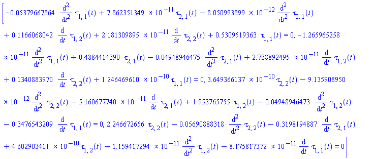 [-0.5379667864e-1*(diff(diff(tau[1, 1](t), t), t))+0.7862351349e-10*tau[2, 1](t)-0.8050993899e-11*(diff(diff(tau[2, 1](t), t), t))+.1166068042*(diff(tau[1, 2](t), t))+0.2181309895e-10*(diff(tau[2, 2](t), t))+.5309519363*tau[1, 1](t) = 0, -0.1265965258e-10*(diff(diff(tau[1, 1](t), t), t))+.4884414390*tau[2, 1](t)-0.4948946475e-1*(diff(diff(tau[2, 1](t), t), t))+0.2738892495e-10*(diff(tau[1, 2](t), t))+.1340883970*(diff(tau[2, 2](t), t))+0.1246469610e-9*tau[1, 1](t) = 0, 0.3649366137e-9*tau[2, 2](t)-0.9135908950e-11*(diff(diff(tau[2, 2](t), t), t))-0.5160677740e-10*(diff(tau[2, 1](t), t))+1.953765755*tau[1, 2](t)-0.4948946473e-1*(diff(diff(tau[1, 2](t), t), t))-.3476543209*(diff(tau[1, 1](t), t)) = 0, 2.246672656*tau[2, 2](t)-0.5690888318e-1*(diff(diff(tau[2, 2](t), t), t))-.3198194887*(diff(tau[2, 1](t), t))+0.4602903411e-9*tau[1, 2](t)-0.1159417294e-10*(diff(diff(tau[1, 2](t), t), t))-0.8175817372e-10*(diff(tau[1, 1](t), t)) = 0]