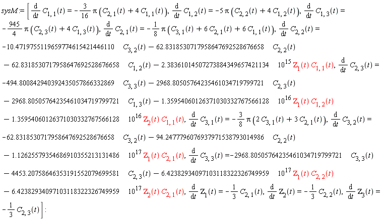 sysM := [diff(C[1, 1](t), t) = -(3/16)*Pi*(C[2, 1](t)+4*C[1, 1](t)), diff(C[1, 2](t), t) = -5*Pi*(C[2, 2](t)+4*C[1, 2](t)), diff(C[1, 3](t), t) = -(945/4)*Pi*(C[2, 3](t)+4*C[1, 3](t)), diff(C[2, 1](t), t) = -(1/8)*Pi*(C[3, 1](t)+6*C[2, 1](t)+6*C[1, 1](t)), diff(C[2, 2](t), t) = -10.4719755119659774615421446110*C[3, 2](t)-62.8318530717958647692528676658*C[2, 2](t)-62.8318530717958647692528676658*C[1, 2](t)-2.38361014507273884349657421134*10^15*ZETA[1](t)*C[1, 1](t), diff(C[2, 3](t), t) = -494.800842940392435057866332869*C[3, 3](t)-2968.80505764235461034719799721*C[2, 3](t)-2968.80505764235461034719799721*C[1, 3](t)-1.35954060126371030332767566128*10^16*ZETA[1](t)*C[1, 2](t)-1.35954060126371030332767566128*10^16*ZETA[2](t)*C[1, 1](t), diff(C[3, 1](t), t) = -(3/8)*Pi*(2*C[3, 1](t)+3*C[2, 1](t)), diff(C[3, 2](t), t) = -62.8318530717958647692528676658*C[3, 2](t)-94.2477796076937971538793014986*C[2, 2](t)-1.12625579354686910355213131486*10^17*ZETA[1](t)*C[2, 1](t), diff(C[3, 3](t), t) = -2968.80505764235461034719799721*C[3, 3](t)-4453.20758646353191552079699581*C[2, 3](t)-6.42382934097103118322326749959*10^17*ZETA[1](t)*C[2, 2](t)-6.42382934097103118322326749959*10^17*ZETA[2](t)*C[2, 1](t), diff(ZETA[1](t), t) = -(1/3)*C[2, 1](t), diff(ZETA[2](t), t) = -(1/3)*C[2, 2](t), diff(ZETA[3](t), t) = -(1/3)*C[2, 3](t)]