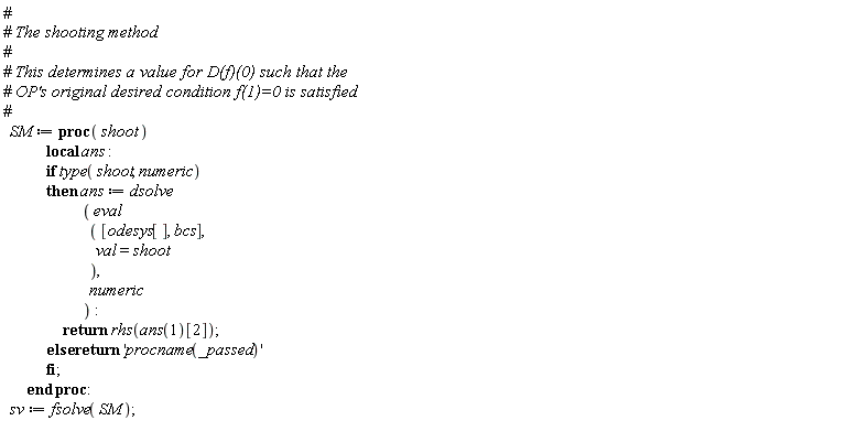 SM := proc (shoot) local ans; if type(shoot, numeric) then ans := dsolve*(eval*([odesys[], bcs], val = shoot), numeric); return rhs(ans(1)[2]) else return 'procname(args)' end if end proc: