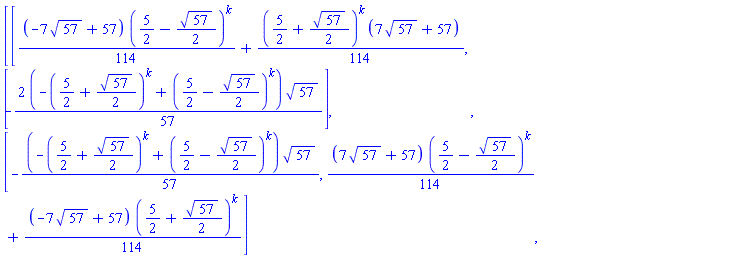 Matrix(2, 2, {(1, 1) = (-(7/114)*sqrt(57)+1/2)*(5/2-(1/2)*sqrt(57))^k+(1/114)*(5/2+(1/2)*sqrt(57))^k*(7*sqrt(57)+57), (1, 2) = -(-(2/57)*(5/2+(1/2)*sqrt(57))^k+(2/57)*(5/2-(1/2)*sqrt(57))^k)*sqrt(57), (2, 1) = -(-(1/57)*(5/2+(1/2)*sqrt(57))^k+(1/57)*(5/2-(1/2)*sqrt(57))^k)*sqrt(57), (2, 2) = ((7/114)*sqrt(57)+1/2)*(5/2-(1/2)*sqrt(57))^k+(-(7/114)*sqrt(57)+1/2)*(5/2+(1/2)*sqrt(57))^k})