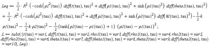Leq := (1/2)*R^2*(-cosh(rho1(tau)^2)*(diff(t(tau), tau))^2+(diff(rho1(tau), tau))^2+sinh(rho1(tau)^2)*(diff(theta1(tau), tau))^2)+(1/2)*R^2*(-cosh(rho2(tau)^2)*(diff(t(tau), tau))^2+(diff(rho2(tau), tau))^2+sinh(rho2(tau)^2)*(diff(theta2(tau), tau))^2)-(1/2)*k*rho1(tau)^2-(1/2)*k*rho2(tau)^2-(1/2*(tanh(rho2(tau)-rho1(tau))+1))*(rho2(tau)-rho1(tau))^2; L := subs({diff(rho1(tau), tau) = var4, diff(rho2(tau), tau) = var6, diff(t(tau), tau) = var2, diff(theta1(tau), tau) = var8, diff(theta2(tau), tau) = var10, rho1(tau) = var3, rho2(tau) = var5, t(tau) = var1, theta1(tau) = var7, theta2(tau) = var9}, Leq)