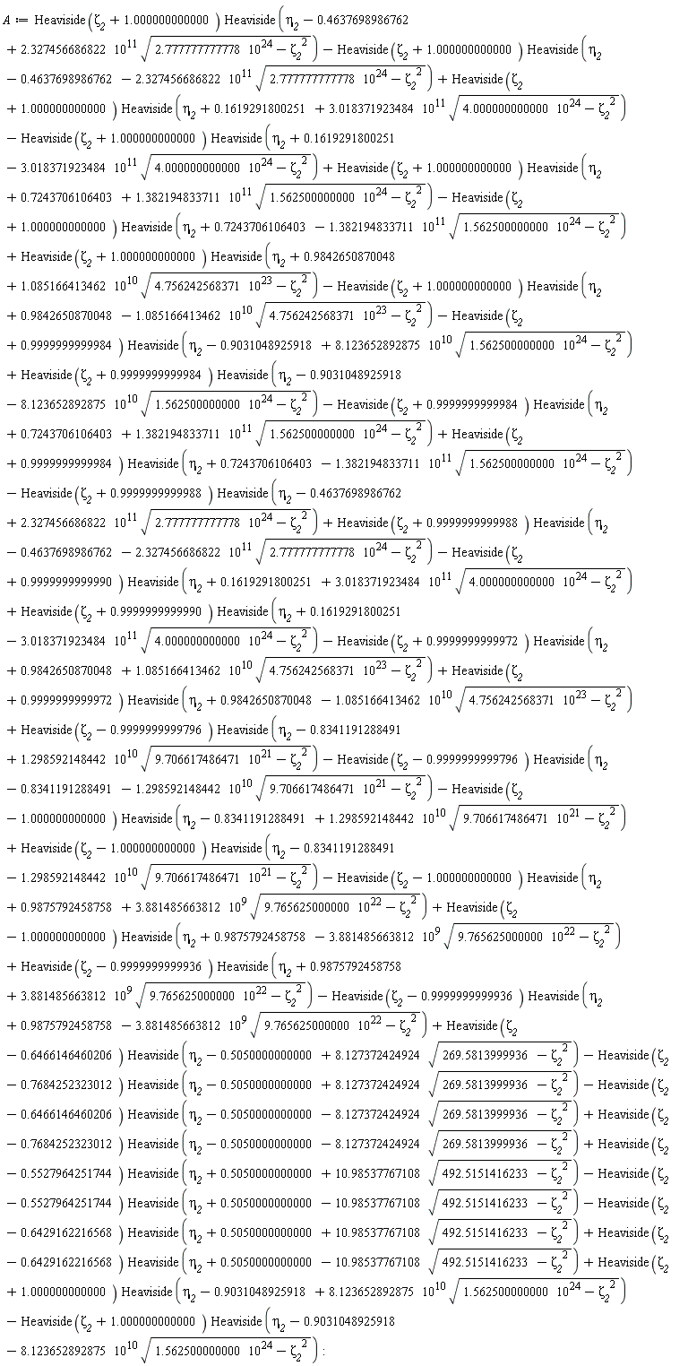A := Heaviside(zeta__2-1.000000000000)*Heaviside(eta__2+.9875792458758-3.881485663812*10^9*sqrt(9.765625000000*10^22-zeta__2^2))+Heaviside(zeta__2-.9999999999936)*Heaviside(eta__2+.9875792458758+3.881485663812*10^9*sqrt(9.765625000000*10^22-zeta__2^2))-Heaviside(zeta__2-.9999999999936)*Heaviside(eta__2+.9875792458758-3.881485663812*10^9*sqrt(9.765625000000*10^22-zeta__2^2))+Heaviside(zeta__2-.6466146460206)*Heaviside(eta__2-.5050000000000+8.127372424924*sqrt(269.5813999936-zeta__2^2))-Heaviside(zeta__2-.7684252323012)*Heaviside(eta__2-.5050000000000+8.127372424924*sqrt(269.5813999936-zeta__2^2))-Heaviside(zeta__2-.6466146460206)*Heaviside(eta__2-.5050000000000-8.127372424924*sqrt(269.5813999936-zeta__2^2))+Heaviside(zeta__2-.7684252323012)*Heaviside(eta__2-.5050000000000-8.127372424924*sqrt(269.5813999936-zeta__2^2))-Heaviside(zeta__2+1.000000000000)*Heaviside(eta__2+.7243706106403-1.382194833711*10^11*sqrt(1.562500000000*10^24-zeta__2^2))+Heaviside(zeta__2+1.000000000000)*Heaviside(eta__2+.9842650870048+1.085166413462*10^10*sqrt(4.756242568371*10^23-zeta__2^2))-Heaviside(zeta__2+1.000000000000)*Heaviside(eta__2+.9842650870048-1.085166413462*10^10*sqrt(4.756242568371*10^23-zeta__2^2))-Heaviside(zeta__2+.9999999999984)*Heaviside(eta__2-.9031048925918+8.123652892875*10^10*sqrt(1.562500000000*10^24-zeta__2^2))+Heaviside(zeta__2+.9999999999984)*Heaviside(eta__2-.9031048925918-8.123652892875*10^10*sqrt(1.562500000000*10^24-zeta__2^2))-Heaviside(zeta__2+.9999999999984)*Heaviside(eta__2+.7243706106403+1.382194833711*10^11*sqrt(1.562500000000*10^24-zeta__2^2))+Heaviside(zeta__2+.9999999999984)*Heaviside(eta__2+.7243706106403-1.382194833711*10^11*sqrt(1.562500000000*10^24-zeta__2^2))-Heaviside(zeta__2+.9999999999988)*Heaviside(eta__2-.4637698986762+2.327456686822*10^11*sqrt(2.777777777778*10^24-zeta__2^2))+Heaviside(zeta__2+.9999999999988)*Heaviside(eta__2-.4637698986762-2.327456686822*10^11*sqrt(2.777777777778*10^24-zeta__2^2))-Heaviside(zeta__2+.9999999999990)*Heaviside(eta__2+.1619291800251+3.018371923484*10^11*sqrt(4.000000000000*10^24-zeta__2^2))+Heaviside(zeta__2+.9999999999990)*Heaviside(eta__2+.1619291800251-3.018371923484*10^11*sqrt(4.000000000000*10^24-zeta__2^2))-Heaviside(zeta__2+.9999999999972)*Heaviside(eta__2+.9842650870048+1.085166413462*10^10*sqrt(4.756242568371*10^23-zeta__2^2))+Heaviside(zeta__2+.9999999999972)*Heaviside(eta__2+.9842650870048-1.085166413462*10^10*sqrt(4.756242568371*10^23-zeta__2^2))+Heaviside(zeta__2-.9999999999796)*Heaviside(eta__2-.8341191288491+1.298592148442*10^10*sqrt(9.706617486471*10^21-zeta__2^2))-Heaviside(zeta__2-.9999999999796)*Heaviside(eta__2-.8341191288491-1.298592148442*10^10*sqrt(9.706617486471*10^21-zeta__2^2))-Heaviside(zeta__2-1.000000000000)*Heaviside(eta__2-.8341191288491+1.298592148442*10^10*sqrt(9.706617486471*10^21-zeta__2^2))+Heaviside(zeta__2-1.000000000000)*Heaviside(eta__2-.8341191288491-1.298592148442*10^10*sqrt(9.706617486471*10^21-zeta__2^2))-Heaviside(zeta__2-1.000000000000)*Heaviside(eta__2+.9875792458758+3.881485663812*10^9*sqrt(9.765625000000*10^22-zeta__2^2))+Heaviside(zeta__2-.5527964251744)*Heaviside(eta__2+.5050000000000+10.98537767108*sqrt(492.5151416233-zeta__2^2))-Heaviside(zeta__2+1.000000000000)*Heaviside(eta__2+.1619291800251-3.018371923484*10^11*sqrt(4.000000000000*10^24-zeta__2^2))+Heaviside(zeta__2+1.000000000000)*Heaviside(eta__2+.7243706106403+1.382194833711*10^11*sqrt(1.562500000000*10^24-zeta__2^2))+Heaviside(zeta__2+1.000000000000)*Heaviside(eta__2-.4637698986762+2.327456686822*10^11*sqrt(2.777777777778*10^24-zeta__2^2))-Heaviside(zeta__2+1.000000000000)*Heaviside(eta__2-.4637698986762-2.327456686822*10^11*sqrt(2.777777777778*10^24-zeta__2^2))+Heaviside(zeta__2+1.000000000000)*Heaviside(eta__2+.1619291800251+3.018371923484*10^11*sqrt(4.000000000000*10^24-zeta__2^2))-Heaviside(zeta__2+1.000000000000)*Heaviside(eta__2-.9031048925918-8.123652892875*10^10*sqrt(1.562500000000*10^24-zeta__2^2))+Heaviside(zeta__2+1.000000000000)*Heaviside(eta__2-.9031048925918+8.123652892875*10^10*sqrt(1.562500000000*10^24-zeta__2^2))+Heaviside(zeta__2-.6429162216568)*Heaviside(eta__2+.5050000000000-10.98537767108*sqrt(492.5151416233-zeta__2^2))-Heaviside(zeta__2-.6429162216568)*Heaviside(eta__2+.5050000000000+10.98537767108*sqrt(492.5151416233-zeta__2^2))-Heaviside(zeta__2-.5527964251744)*Heaviside(eta__2+.5050000000000-10.98537767108*sqrt(492.5151416233-zeta__2^2)):