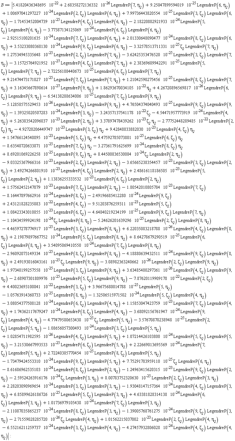 B := abs(1.54766124540895*10^(-23)*LegendreP(5, zeta__2)*eta__2+9.42848033882030*10^(-23)*LegendreP(4, zeta__2)*eta__2-8.63540720633871*10^(-25)*LegendreP(7, zeta__2)*eta__2+4.47592785073801*10^(-25)*LegendreP(6, zeta__2)*eta__2-3.27361791625699*10^(-24)*LegendreP(8, zeta__2)*eta__2+8.69201069226258*10^(-25)*LegendreP(9, zeta__2)*eta__2+8.44500836530084*10^(-24)*zeta__2*LegendreP(2, eta__2)-8.16447897662916*10^(-24)*LegendreP(8, zeta__2)-9.03325367966316*10^(-23)*LegendreP(2, zeta__2)*LegendreP(2, eta__2)-3.65665238354457*10^(-23)*LegendreP(3, zeta__2)*LegendreP(2, eta__2)+2.48616118186505*10^(-23)*LegendreP(5, zeta__2)*LegendreP(2, eta__2)+3.49274266801910*10^(-23)*LegendreP(4, zeta__2)*LegendreP(2, eta__2)+1.57562452147079*10^(-23)*LegendreP(7, zeta__2)*LegendreP(2, eta__2)+1.13836255333532*10^(-23)*LegendreP(6, zeta__2)*LegendreP(2, eta__2)-4.64840219234199*10^(-25)*LegendreP(9, zeta__2)*LegendreP(7, eta__2)-1.10434599924198*10^(-24)*zeta__2*LegendreP(8, eta__2)+1.08423343010855*10^(-23)*LegendreP(6, zeta__2)-1.80542010805784*10^(-23)*LegendreP(7, zeta__2)-2.49196685412280*10^(-24)*LegendreP(9, zeta__2)+2.43121828235083*10^(-22)*LegendreP(4, zeta__2)+8.00783752320630*10^(-25)*LegendreP(2, zeta__2)*LegendreP(3, eta__2)-5.24626201639296*10^(-25)*LegendreP(2, zeta__2)*LegendreP(8, eta__2)-4.46597278774917*10^(-25)*LegendreP(3, zeta__2)*LegendreP(8, eta__2)+4.40023693100841*10^(-22)*LegendreP(3, zeta__2)+3.96675680014788*10^(-25)*LegendreP(5, eta__2)-1.05763914360733*10^(-25)*LegendreP(8, eta__2)+1.01736979105438*10^(-24)*LegendreP(7, zeta__2)*LegendreP(3, eta__2)-2.11087035865237*10^(-24)*LegendreP(8, zeta__2)*LegendreP(3, eta__2)-6.55216211259737*10^(-24)*LegendreP(3, zeta__2)*LegendreP(4, eta__2)-2.59524263916176*10^(-24)*zeta__2*LegendreP(3, eta__2)-3.57670870238948*10^(-25)*LegendreP(2, zeta__2)*LegendreP(5, eta__2)+2.68358272136332*10^(-26)*LegendreP(7, eta__2)+9.25047899594019*10^(-25)*LegendreP(6, eta__2)-4.77479580653438*10^(-25)*zeta__2*LegendreP(5, eta__2)-2.71559028285720*10^(-26)*zeta__2*LegendreP(4, eta__2)+3.16345667898614*10^(-27)*LegendreP(9, eta__2)+1.86293670034105*10^(-22)*eta__2-1.39325020507283*10^(-24)*LegendreP(3, eta__2)-3.24357137541178*10^(-22)*zeta__2-4.54471957773919*10^(-24)*LegendreP(4, eta__2)+5.26383542096037*10^(-23)*LegendreP(2, eta__2)-7.87620119909178*10^(-22)*LegendreP(2, zeta__2)-9.51203876259311*10^(-23)*LegendreP(5, zeta__2)+7.99736443820554*10^(-25)*LegendreP(3, zeta__2)*LegendreP(6, eta__2)-1.71453452004739*10^(-25)*LegendreP(4, zeta__2)*LegendreP(6, eta__2)-2.18220802921933*10^(-24)*LegendreP(5, zeta__2)*LegendreP(6, eta__2)-3.77387134125069*10^(-24)*LegendreP(6, zeta__2)*LegendreP(6, eta__2)+1.00697041297227*10^(-24)*LegendreP(2, zeta__2)*LegendreP(6, eta__2)-2.92515100201635*10^(-24)*LegendreP(7, zeta__2)*LegendreP(6, eta__2)-3.68092156761947*10^(-24)*LegendreP(9, zeta__2)*LegendreP(4, eta__2)+1.74362117679247*10^(-24)*LegendreP(8, zeta__2)*LegendreP(4, eta__2)-3.32578513711331*10^(-25)*zeta__2*LegendreP(7, eta__2)+2.01330648090477*10^(-24)*LegendreP(8, zeta__2)*LegendreP(6, eta__2)+3.53233080368130*10^(-24)*LegendreP(9, zeta__2)*LegendreP(6, eta__2)-3.15725764921952*10^(-27)*LegendreP(4, zeta__2)*LegendreP(7, eta__2)+1.27534945335648*10^(-25)*LegendreP(2, zeta__2)*LegendreP(7, eta__2)-3.62425353476520*10^(-25)*LegendreP(3, zeta__2)*LegendreP(7, eta__2)+9.21474473171027*10^(-25)*LegendreP(7, zeta__2)*LegendreP(7, eta__2)+2.38369609942291*10^(-25)*LegendreP(5, zeta__2)*LegendreP(7, eta__2)-2.72256108440673*10^(-25)*LegendreP(6, zeta__2)*LegendreP(7, eta__2)-6.54138288634006*10^(-25)*LegendreP(7, zeta__2)*LegendreP(9, eta__2)+1.21042590275456*10^(-25)*LegendreP(8, zeta__2)*LegendreP(7, eta__2)+4.26720896569817*10^(-26)*LegendreP(6, zeta__2)*LegendreP(9, eta__2)-5.12858575529453*10^(-26)*LegendreP(8, zeta__2)*LegendreP(9, eta__2)+4.76504374040493*10^(-25)*LegendreP(9, zeta__2)*LegendreP(9, eta__2)+3.37897478439262*10^(-23)*zeta__2*eta__2-2.77752448289485*10^(-22)*LegendreP(2, zeta__2)*eta__2-3.08054377508128*10^(-24)*LegendreP(6, zeta__2)*LegendreP(4, eta__2)+1.15853047423759*10^(-23)*LegendreP(7, zeta__2)*LegendreP(4, eta__2)-4.92720206449747*10^(-23)*LegendreP(3, zeta__2)*eta__2-8.61686962535103*10^(-24)*LegendreP(8, zeta__2)*LegendreP(2, eta__2)-1.32506515971502*10^(-24)*LegendreP(5, zeta__2)*LegendreP(4, eta__2)+6.85899626186726*10^(-25)*LegendreP(5, zeta__2)*LegendreP(3, eta__2)+2.28203090969654*10^(-24)*LegendreP(3, zeta__2)*LegendreP(3, eta__2)-2.68907301809976*10^(-25)*LegendreP(5, zeta__2)*LegendreP(9, eta__2)+3.63485480297361*10^(-26)*LegendreP(4, zeta__2)*LegendreP(9, eta__2)+1.97348199257558*10^(-25)*LegendreP(3, zeta__2)*LegendreP(9, eta__2)-3.08982363240662*10^(-26)*LegendreP(2, zeta__2)*LegendreP(9, eta__2)+2.49193016043161*10^(-25)*zeta__2*LegendreP(9, eta__2)-4.18880639432511*10^(-24)*LegendreP(9, zeta__2)*LegendreP(8, eta__2)-2.96092073149334*10^(-25)*LegendreP(8, zeta__2)*LegendreP(8, eta__2)-1.39005768761275*10^(-24)*LegendreP(9, zeta__2)*LegendreP(3, eta__2)+7.75291783959110*10^(-25)*zeta__2*LegendreP(6, eta__2)+8.64278679290519*10^(-25)*LegendreP(6, zeta__2)*LegendreP(8, eta__2)+3.54095069410550*10^(-24)*LegendreP(7, zeta__2)*LegendreP(8, eta__2)+2.19879897667752*10^(-24)*LegendreP(5, zeta__2)*LegendreP(8, eta__2)+6.22035083218788*10^(-26)*LegendreP(4, zeta__2)*LegendreP(8, eta__2)+2.72240385770454*10^(-25)*LegendreP(8, zeta__2)*LegendreP(5, eta__2)-1.93048147157364*10^(-24)*LegendreP(4, zeta__2)*LegendreP(3, eta__2)-1.24963415620315*10^(-23)*LegendreP(9, zeta__2)*LegendreP(2, eta__2)+4.63381828314138*10^(-24)*LegendreP(6, zeta__2)*LegendreP(3, eta__2)+1.02854711982595*10^(-26)*LegendreP(4, zeta__2)*LegendreP(5, eta__2)-1.08656057300493*10^(-24)*LegendreP(3, zeta__2)*LegendreP(5, eta__2)+1.01562215037002*10^(-23)*LegendreP(2, zeta__2)*LegendreP(4, eta__2)+2.22669013695569*10^(-24)*LegendreP(7, zeta__2)*LegendreP(5, eta__2)-3.21530667993533*10^(-25)*LegendreP(6, zeta__2)*LegendreP(5, eta__2)+1.07214426103800*10^(-24)*LegendreP(5, zeta__2)*LegendreP(5, eta__2)+5.41820436348695*10^(-22)-4.27457932806028*10^(-24)*LegendreP(4, zeta__2)*LegendreP(4, eta__2)-1.73479424553310*10^(-24)*LegendreP(9, zeta__2)*LegendreP(5, eta__2)):