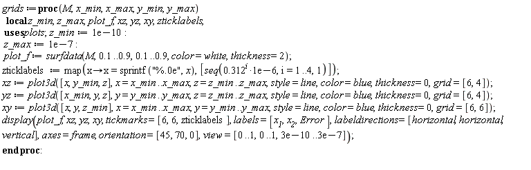 grids := proc (M, x_min, x_max, y_min, y_max) local z_min, z_max, plot_f, xz, yz, xy, zticklabels; z_min := 0.1e-9; z_max := 0.1e-6; plot_f := plots:-surfdata(M, .1 .. .9, .1 .. .9, color = white, thickness = 2); zticklabels := map(proc (x) options operator, arrow; x = sprintf("%.0e", x) end proc, [seq(.312^i*0.1e-5, i = 1 .. 4, 1)]); xz := plot3d([x, y_min, z], x = x_min .. x_max, z = z_min .. z_max, style = line, color = blue, thickness = 0, grid = [6, 4]); yz := plot3d([x_min, y, z], y = y_min .. y_max, z = z_min .. z_max, style = line, color = blue, thickness = 0, grid = [6, 4]); xy := plot3d([x, y, z_min], x = x_min .. x_max, y = y_min .. y_max, style = line, color = blue, thickness = 0, grid = [6, 6]); plots:-display(plot_f, xz, yz, xy, tickmarks = [6, 6, zticklabels], labels = [x__1, x__2, Error], labeldirections = [horizontal, horizontal, vertical], axes = frame, orientation = [45, 70, 0], view = [0 .. 1, 0 .. 1, 0.3e-9 .. 0.3e-6]) end proc: