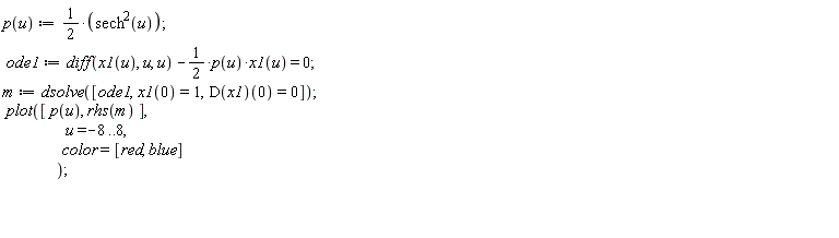 "p(u) :=1/(2)*(sech^(2)(u));   ode1:=diff(x1(u), u, u) -1/(2)*p(u)*x1(u) = 0;  m :=dsolve([ode1,x1(0)=1,D(x1)(0)=0]);  plot([ p(u), rhs(m) ],                    u=-8..8,                    color=[red, blue]                  );       "