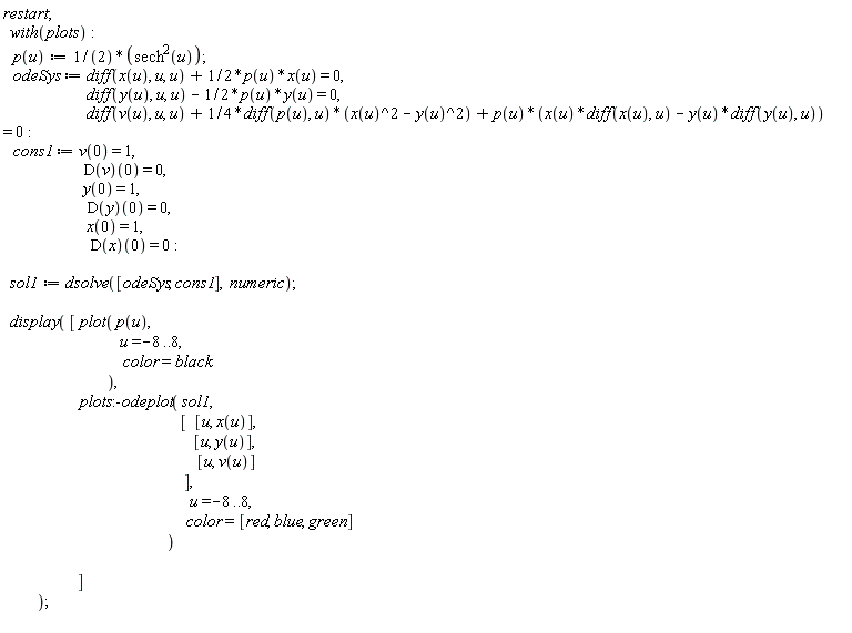 "restart;    with(plots):    p(u):=1/(2)*(sech^(2)(u));    odeSys:= diff(x(u), u, u) + 1/2*p(u)*x(u) = 0,                          diff(y(u), u, u) - 1/2*p(u)*y(u) = 0,                          diff(v(u), u, u) + 1/4*diff(p(u), u)*(x(u)^2 - y(u)^2) + p(u)*(x(u)*diff(x(u), u) - y(u)*diff(y(u), u)) = 0:    cons1:= v(0) = 1,                         D(v)(0) = 0,                         y(0) = 1,                          D(y)(0) = 0,                          x(0) = 1,                           D(x)(0) = 0:      sol1:= dsolve([odeSys, cons1],  numeric);       display( [ plot( p(u),                                    u=-8..8,                                     color=black                                ),                        plots:-odeplot( sol1,                                                      [  [u, x(u)],                                                          [u, y(u)],                                                           [u, v(u)]                                                       ],                                                         u=-8..8,                                                        color=[red, blue, green]                                                  )                                  ]            );  "